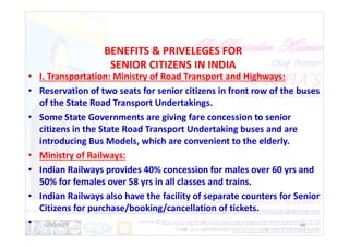 BENEFITS & PRIVELEGES FOR
SENIOR CITIZENS IN INDIA
• I. Transportation: Ministry of Road Transport and Highways:
• Reservation of two seats for senior citizens in front row of the buses
of the State Road Transport Undertakings.
• Some State Governments are giving fare concession to senior
citizens in the State Road Transport Undertaking buses and are
citizens in the State Road Transport Undertaking buses and are
introducing Bus Models, which are convenient to the elderly.
• Ministry of Railways:
• Indian Railways provides 40% concession for males over 60 yrs and
50% for females over 58 yrs in all classes and trains.
• Indian Railways also have the facility of separate counters for Senior
Citizens for purchase/booking/cancellation of tickets.
• 12/30/2021 46
 