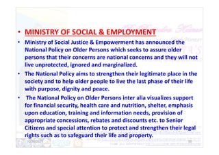 • MINISTRY OF SOCIAL & EMPLOYMENT
• Ministry of Social Justice & Empowerment has announced the
National Policy on Older Persons which seeks to assure older
persons that their concerns are national concerns and they will not
live unprotected, ignored and marginalized.
• The National Policy aims to strengthen their legitimate place in the
society and to help older people to live the last phase of their life
society and to help older people to live the last phase of their life
with purpose, dignity and peace.
• The National Policy on Older Persons inter alia visualizes support
for financial security, health care and nutrition, shelter, emphasis
upon education, training and information needs, provision of
appropriate concessions, rebates and discounts etc. to Senior
Citizens and special attention to protect and strengthen their legal
rights such as to safeguard their life and property.
12/30/2021 50
 