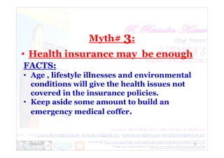Myth# 3:
• Health insurance may be enough
FACTS:
• Age , lifestyle illnesses and environmental
12/30/2021 8
• Age , lifestyle illnesses and environmental
conditions will give the health issues not
covered in the insurance policies.
• Keep aside some amount to build an
emergency medical coffer.
 