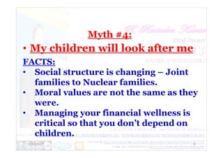 Myth #4:
• My children will look after me
FACTS:
• Social structure is changing – Joint
families to Nuclear families.
12/30/2021 9
families to Nuclear families.
• Moral values are not the same as they
were.
• Managing your financial wellness is
critical so that you don’t depend on
children.
 