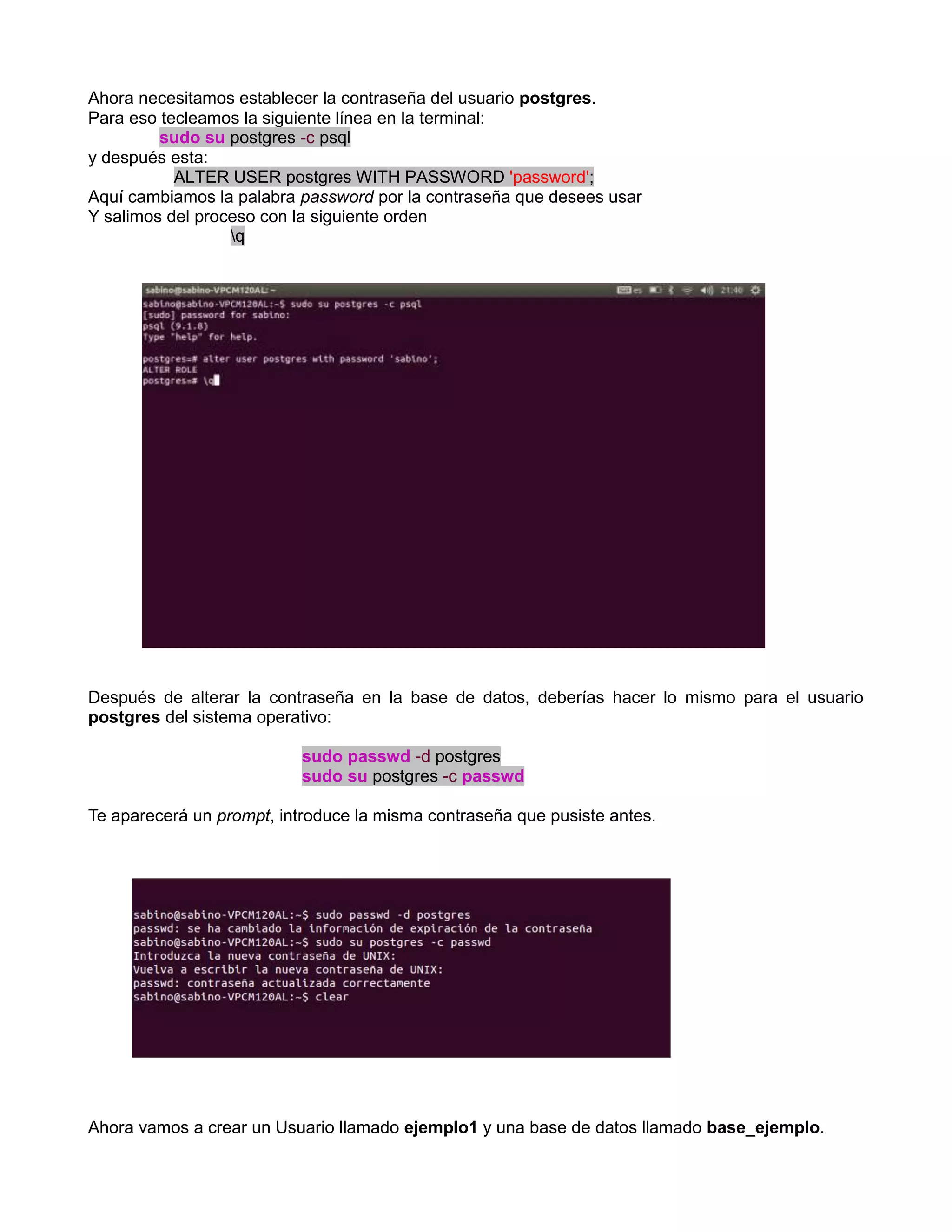 Ahora necesitamos establecer la contraseña del usuario postgres.
Para eso tecleamos la siguiente línea en la terminal:
         sudo su postgres -c psql
y después esta:
           ALTER USER postgres WITH PASSWORD 'password';
Aquí cambiamos la palabra password por la contraseña que desees usar
Y salimos del proceso con la siguiente orden
                  q




Después de alterar la contraseña en la base de datos, deberías hacer lo mismo para el usuario
postgres del sistema operativo:

                           sudo passwd -d postgres
                           sudo su postgres -c passwd

Te aparecerá un prompt, introduce la misma contraseña que pusiste antes.




Ahora vamos a crear un Usuario llamado ejemplo1 y una base de datos llamado base_ejemplo.
 