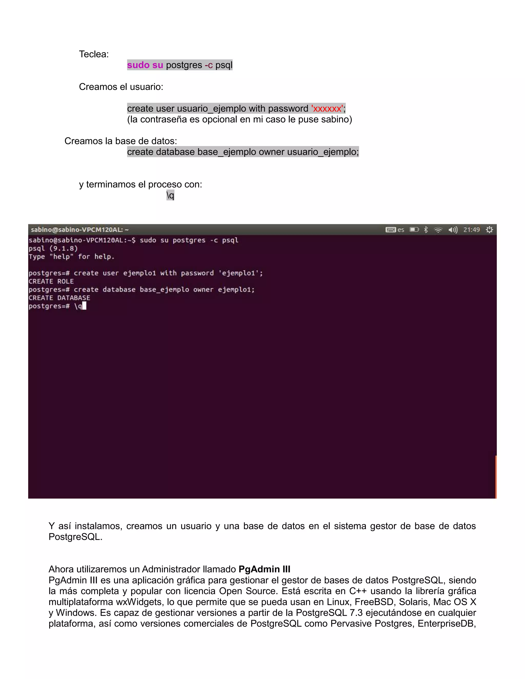Teclea:
                  sudo su postgres -c psql

       Creamos el usuario:

                  create user usuario_ejemplo with password 'xxxxxx';
                  (la contraseña es opcional en mi caso le puse sabino)

   Creamos la base de datos:
                create database base_ejemplo owner usuario_ejemplo;


       y terminamos el proceso con:
                           q




Y así instalamos, creamos un usuario y una base de datos en el sistema gestor de base de datos
PostgreSQL.


Ahora utilizaremos un Administrador llamado PgAdmin III
PgAdmin III es una aplicación gráfica para gestionar el gestor de bases de datos PostgreSQL, siendo
la más completa y popular con licencia Open Source. Está escrita en C++ usando la librería gráfica
multiplataforma wxWidgets, lo que permite que se pueda usan en Linux, FreeBSD, Solaris, Mac OS X
y Windows. Es capaz de gestionar versiones a partir de la PostgreSQL 7.3 ejecutándose en cualquier
plataforma, así como versiones comerciales de PostgreSQL como Pervasive Postgres, EnterpriseDB,
 