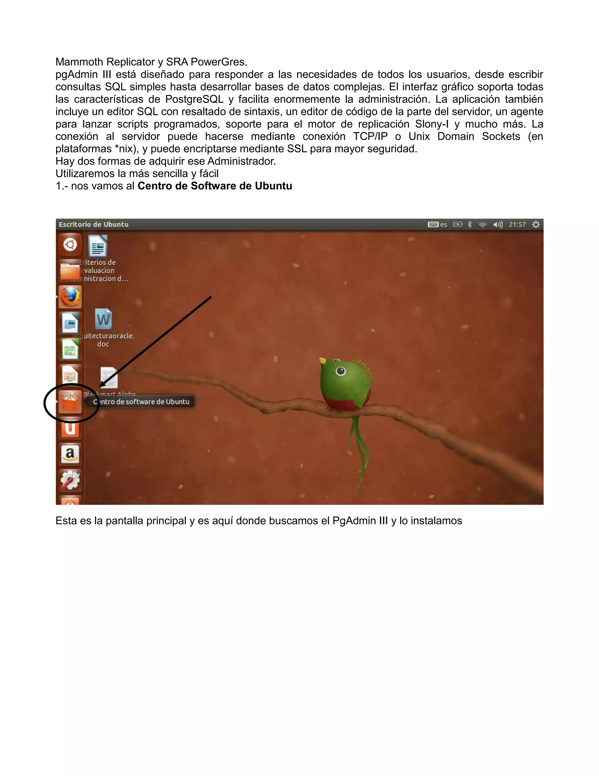 Mammoth Replicator y SRA PowerGres.
pgAdmin III está diseñado para responder a las necesidades de todos los usuarios, desde escribir
consultas SQL simples hasta desarrollar bases de datos complejas. El interfaz gráfico soporta todas
las características de PostgreSQL y facilita enormemente la administración. La aplicación también
incluye un editor SQL con resaltado de sintaxis, un editor de código de la parte del servidor, un agente
para lanzar scripts programados, soporte para el motor de replicación Slony-I y mucho más. La
conexión al servidor puede hacerse mediante conexión TCP/IP o Unix Domain Sockets (en
plataformas *nix), y puede encriptarse mediante SSL para mayor seguridad.
Hay dos formas de adquirir ese Administrador.
Utilizaremos la más sencilla y fácil
1.- nos vamos al Centro de Software de Ubuntu




Esta es la pantalla principal y es aquí donde buscamos el PgAdmin III y lo instalamos
 