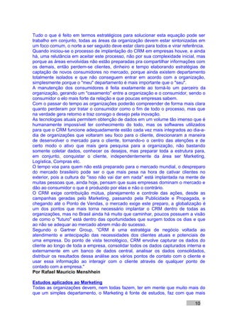 Tudo o que é feito em termos estratégicos para solucionar esta equação pode ser
trabalho em conjunto, todas as áreas da organização devem estar sintonizadas em
um foco comum, o norte a ser seguido deve estar claro para todos e virar referência.
Quando iniciou-se o processo de implantação do CRM em empresas houve, e ainda
há, uma relutância em aceitar este processo, não por sua complexidade inicial, mas
porque as áreas envolvidas não estão preparadas pra compartilhar informações com
os demais, então perdem-se clientes, dinheiro e tempo elaborando estratégias de
captação de novos consumidores no mercado, porque ainda existem departamento
totalmente isolados e que não conseguem entrar em acordo com a organização,
simplesmente porque o "meu" departamento é mais importante que o "seu".
A manutenção dos consumidores é feita exatamente ao torná-lo um parceiro da
organização, gerando um "casamento" entre a organização e o consumidor, sendo o
consumidor o elo mais forte da relação e que poucas empresas sabem.
Com o passar do tempo as organizações poderão compreender de forma mais clara
quanto perderam por tratar o consumidor como o fim de todo o processo, mas que
na verdade gera retorno e traz consigo o desejo pela inovação.
As tecnologias atuais permitem obtenção de dados em um volume tão imenso que é
humanamente impossível ter conhecimento do todo, mas os softwares utilizados
para que o CRM funcione adequadamente estão cada vez mais integrados ao dia-a-
dia de organizações que voltaram seu foco para o cliente, direcionaram a maneira
de desenvolver o mercado para o cliente, tornando-o o centro das atenções e de
certo modo o ativo que mais gera pesquisa para a organização, não bastando
somente coletar dados, conhecer os desejos, mas preparar toda a estrutura para,
em conjunto, conquistar o cliente, independentemente da área ser Marketing,
Logística, Compras etc.
O tempo voa para quem não está preparado para o mercado mundial, o despreparo
do mercado brasileiro pode ser o que mais pesa na hora de cativar clientes no
exterior, pois a cultura do "isso não vai dar em nada" está implantada na mente de
muitas pessoas que, ainda hoje, pensam que suas empresas dominam o mercado e
dão ao consumidor o que é produzido por elas e não o contrário.
O CRM exige contribuição mútua, planejamento e controle das ações, desde as
campanhas geradas pelo Marketing, passando pela Publicidade e Propagada, e
chegando até o Ponto de Vendas, o mercado exige este preparo, a globalização é
um dos pontos que mais torna necessário implantar o CRM dentro de todas as
organizações, mas no Brasil ainda há muito que caminhar, poucos possuem a visão
de como o "futuro" está dentro das oportunidades que surgem todos os dias e que
ao não se adequar ao mercado abrem mão do sucesso.
Segundo o Gartner Group, “CRM é uma estratégia de negócio voltada ao
atendimento e antecipação das necessidades dos clientes atuais e potenciais de
uma empresa. Do ponto de vista tecnológico, CRM envolve capturar os dados do
cliente ao longo de toda a empresa, consolidar todos os dados capturados interna e
externamente em um banco de dados central, analisar os dados consolidados,
distribuir os resultados dessa análise aos vários pontos de contato com o cliente e
usar essa informação ao interagir com o cliente através de qualquer ponto de
contado com a empresa."
Por Rafael Mauricio Menshhein

Estudos aplicados ao Marketing
Todas as organizações devem, nem todas fazem, ter em mente que muito mais do
que um simples departamento, o Marketing é fonte de estudos, faz com que mais

                                                                              10
 