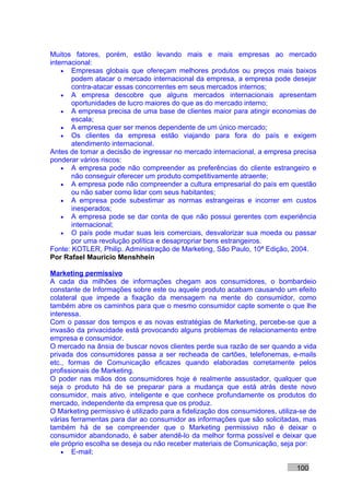 Muitos fatores, porém, estão levando mais e mais empresas ao mercado
internacional:
    • Empresas globais que ofereçam melhores produtos ou preços mais baixos
       podem atacar o mercado internacional da empresa, a empresa pode desejar
       contra-atacar essas concorrentes em seus mercados internos;
    • A empresa descobre que alguns mercados internacionais apresentam
       oportunidades de lucro maiores do que as do mercado interno;
    • A empresa precisa de uma base de clientes maior para atingir economias de
       escala;
    • A empresa quer ser menos dependente de um único mercado;
    • Os clientes da empresa estão viajando para fora do país e exigem
       atendimento internacional.
Antes de tomar a decisão de ingressar no mercado internacional, a empresa precisa
ponderar vários riscos:
    • A empresa pode não compreender as preferências do cliente estrangeiro e
       não conseguir oferecer um produto competitivamente atraente;
    • A empresa pode não compreender a cultura empresarial do país em questão
       ou não saber como lidar com seus habitantes;
    • A empresa pode subestimar as normas estrangeiras e incorrer em custos
       inesperados;
    • A empresa pode se dar conta de que não possui gerentes com experiência
       internacional;
    • O país pode mudar suas leis comerciais, desvalorizar sua moeda ou passar
       por uma revolução política e desapropriar bens estrangeiros.
Fonte: KOTLER, Philip. Administração de Marketing, São Paulo, 10ª Edição, 2004.
Por Rafael Mauricio Menshhein

Marketing permissivo
A cada dia milhões de informações chegam aos consumidores, o bombardeio
constante de Informações sobre este ou aquele produto acabam causando um efeito
colateral que impede a fixação da mensagem na mente do consumidor, como
também abre os caminhos para que o mesmo consumidor capte somente o que lhe
interessa.
Com o passar dos tempos e as novas estratégias de Marketing, percebe-se que a
invasão da privacidade está provocando alguns problemas de relacionamento entre
empresa e consumidor.
O mercado na ânsia de buscar novos clientes perde sua razão de ser quando a vida
privada dos consumidores passa a ser recheada de cartões, telefonemas, e-mails
etc., formas de Comunicação eficazes quando elaboradas corretamente pelos
profissionais de Marketing.
O poder nas mãos dos consumidores hoje é realmente assustador, qualquer que
seja o produto há de se preparar para a mudança que está atrás deste novo
consumidor, mais ativo, inteligente e que conhece profundamente os produtos do
mercado, independente da empresa que os produz.
O Marketing permissivo é utilizado para a fidelização dos consumidores, utiliza-se de
várias ferramentas para dar ao consumidor as informações que são solicitadas, mas
também há de se compreender que o Marketing permissivo não é deixar o
consumidor abandonado, é saber atendê-lo da melhor forma possível e deixar que
ele próprio escolha se deseja ou não receber materiais de Comunicação, seja por:
    • E-mail;

                                                                              100
 