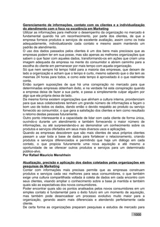 Gerenciamento de informações, contato com os clientes e a individualização
do atendimento com o foco na excelência em Marketing
Utilizar as informações para melhorar o desempenho da organização no mercado é
fundamental quando há um reconhecimento, por parte dos clientes, de que a
empresa fornece produtos e serviços de excelente avaliação, assim como os trata
adequadamente, individualizando cada contato e mesmo assim mantendo um
padrão de atendimento.
O uso dos dados passados pelos clientes é um dos bens mais preciosos que as
empresas podem ter em sua posse, mas são apenas as melhores organizações que
sabem o que fazer com aqueles dados, transformando-os em ações que criam uma
imagem adequada da empresa na mente do consumidor e abrem caminho para a
escolha do cliente em permanecer por mais tempo com aquela organização.
Só que nem sempre há tempo hábil para a maioria das empresas, que deixam de
lado a organização e acham que o tempo é curto, mesmo sabendo que o dia tem as
mesmas 24 horas para todos, e como este tempo é aproveitado é o que realmente
conta.
Então surgem suposições de que há uma conspiração no mercado para que
determinadas empresas obtenham êxito, e na verdade há esta conspiração quando
a empresa deixa de fazer a sua parte, e passa a simplesmente culpar alguém por
algo que ela própria deixa de lado.
Da mesma forma existem organizações que alinham a cultura interna, providenciam
para que seus colaboradores tenham um grande número de informações e façam o
bom uso de todos os dados, dando então o devido respaldo ao produto ou serviço
fornecido ao consumidor, o que gera a satisfação dos clientes e tem como resultado
o retorno destas pessoas futuramente.
Outro ponto interessante é a capacidade de lidar com cada cliente de forma única,
ouvindo-o durante um atendimento e também fornecendo o maior número de
informações, ou até surpreendendo-o ao demonstrar um conhecimento sobre os
produtos e serviços ofertados em seus mais diversos usos e aplicações.
Quando as empresas descobrem que são mais clientes de seus próprios clientes
passam a usar toda a base de dados para fortalecer o relacionamento, criando
produtos e serviços diferenciados e permitindo que haja um diálogo em cada
contato, o que propicia futuramente uma nova aquisição e até mesmo a
oportunidade de se oferecer outros produtos e serviços para um determinado
público-alvo.
Por Rafael Mauricio Menshhein

Atualização, precisão e aplicação dos dados coletados pelas organizações em
pesquisas de Marketing
Contar com informações mais precisas permite que as empresas construam
produtos e serviços cada vez melhores para seus consumidores, o que também
exige uma cultura compartilhada voltada à coleta de dados em cada encontro com
seus clientes, visando ampliar o conhecimento sobre a base já mantida e também
quais são as expectativas dos novos consumidores.
Poder encontrar quais são os pontos analisados pelos novos consumidores em um
simples contato é fundamental para o êxito futuro em um momento de aquisição,
mas também pode desencadear um processo evolutivo muito maior para a
organização, gerando assim mais diferenciais e atendendo perfeitamente cada
cliente.
De certa forma as organizações preparam pesquisas e estudos de mercado para

                                                                          1000
 
