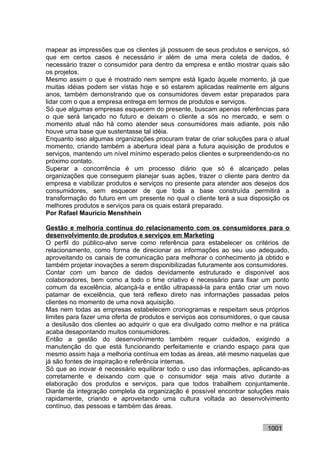 mapear as impressões que os clientes já possuem de seus produtos e serviços, só
que em certos casos é necessário ir além de uma mera coleta de dados, é
necessário trazer o consumidor para dentro da empresa e então mostrar quais são
os projetos.
Mesmo assim o que é mostrado nem sempre está ligado àquele momento, já que
muitas idéias podem ser vistas hoje e só estarem aplicadas realmente em alguns
anos, também demonstrando que os consumidores devem estar preparados para
lidar com o que a empresa entrega em termos de produtos e serviços.
Só que algumas empresas esquecem do presente, buscam apenas referências para
o que será lançado no futuro e deixam o cliente a sós no mercado, e sem o
momento atual não há como atender seus consumidores mais adiante, pois não
houve uma base que sustentasse tal idéia.
Enquanto isso algumas organizações procuram tratar de criar soluções para o atual
momento, criando também a abertura ideal para a futura aquisição de produtos e
serviços, mantendo um nível mínimo esperado pelos clientes e surpreendendo-os no
próximo contato.
Superar a concorrência é um processo diário que só é alcançado pelas
organizações que conseguem planejar suas ações, trazer o cliente para dentro da
empresa e viabilizar produtos e serviços no presente para atender aos desejos dos
consumidores, sem esquecer de que toda a base construída permitirá a
transformação do futuro em um presente no qual o cliente terá a sua disposição os
melhores produtos e serviços para os quais estará preparado.
Por Rafael Mauricio Menshhein

Gestão e melhoria contínua do relacionamento com os consumidores para o
desenvolvimento de produtos e serviços em Marketing
O perfil do público-alvo serve como referência para estabelecer os critérios de
relacionamento, como forma de direcionar as informações ao seu uso adequado,
aproveitando os canais de comunicação para melhorar o conhecimento já obtido e
também projetar inovações a serem disponibilizadas futuramente aos consumidores.
Contar com um banco de dados devidamente estruturado e disponível aos
colaboradores, bem como a todo o time criativo é necessário para fixar um ponto
comum da excelência, alcançá-la e então ultrapassá-la para então criar um novo
patamar de excelência, que terá reflexo direto nas informações passadas pelos
clientes no momento de uma nova aquisição.
Mas nem todas as empresas estabelecem cronogramas e respeitam seus próprios
limites para fazer uma oferta de produtos e serviços aos consumidores, o que causa
a desilusão dos clientes ao adquirir o que era divulgado como melhor e na prática
acaba desapontando muitos consumidores.
Então a gestão do desenvolvimento também requer cuidados, exigindo a
manutenção do que está funcionando perfeitamente e criando espaço para que
mesmo assim haja a melhoria contínua em todas as áreas, até mesmo naquelas que
já são fontes de inspiração e referência internas.
Só que ao inovar é necessário equilibrar todo o uso das informações, aplicando-as
corretamente e deixando com que o consumidor seja mais ativo durante a
elaboração dos produtos e serviços, para que todos trabalhem conjuntamente.
Diante da integração completa da organização é possível encontrar soluções mais
rapidamente, criando e aproveitando uma cultura voltada ao desenvolvimento
contínuo, das pessoas e também das áreas.


                                                                          1001
 