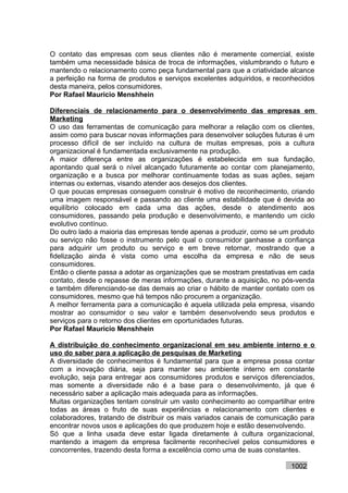 O contato das empresas com seus clientes não é meramente comercial, existe
também uma necessidade básica de troca de informações, vislumbrando o futuro e
mantendo o relacionamento como peça fundamental para que a criatividade alcance
a perfeição na forma de produtos e serviços excelentes adquiridos, e reconhecidos
desta maneira, pelos consumidores.
Por Rafael Mauricio Menshhein

Diferenciais de relacionamento para o desenvolvimento das empresas em
Marketing
O uso das ferramentas de comunicação para melhorar a relação com os clientes,
assim como para buscar novas informações para desenvolver soluções futuras é um
processo difícil de ser incluído na cultura de muitas empresas, pois a cultura
organizacional é fundamentada exclusivamente na produção.
A maior diferença entre as organizações é estabelecida em sua fundação,
apontando qual será o nível alcançado futuramente ao contar com planejamento,
organização e a busca por melhorar continuamente todas as suas ações, sejam
internas ou externas, visando atender aos desejos dos clientes.
O que poucas empresas conseguem construir é motivo de reconhecimento, criando
uma imagem responsável e passando ao cliente uma estabilidade que é devida ao
equilíbrio colocado em cada uma das ações, desde o atendimento aos
consumidores, passando pela produção e desenvolvimento, e mantendo um ciclo
evolutivo contínuo.
Do outro lado a maioria das empresas tende apenas a produzir, como se um produto
ou serviço não fosse o instrumento pelo qual o consumidor ganhasse a confiança
para adquirir um produto ou serviço e em breve retornar, mostrando que a
fidelização ainda é vista como uma escolha da empresa e não de seus
consumidores.
Então o cliente passa a adotar as organizações que se mostram prestativas em cada
contato, desde o repasse de meras informações, durante a aquisição, no pós-venda
e também diferenciando-se das demais ao criar o hábito de manter contato com os
consumidores, mesmo que há tempos não procurem a organização.
A melhor ferramenta para a comunicação é aquela utilizada pela empresa, visando
mostrar ao consumidor o seu valor e também desenvolvendo seus produtos e
serviços para o retorno dos clientes em oportunidades futuras.
Por Rafael Mauricio Menshhein

A distribuição do conhecimento organizacional em seu ambiente interno e o
uso do saber para a aplicação de pesquisas de Marketing
A diversidade de conhecimentos é fundamental para que a empresa possa contar
com a inovação diária, seja para manter seu ambiente interno em constante
evolução, seja para entregar aos consumidores produtos e serviços diferenciados,
mas somente a diversidade não é a base para o desenvolvimento, já que é
necessário saber a aplicação mais adequada para as informações.
Muitas organizações tentam construir um vasto conhecimento ao compartilhar entre
todas as áreas o fruto de suas experiências e relacionamento com clientes e
colaboradores, tratando de distribuir os mais variados canais de comunicação para
encontrar novos usos e aplicações do que produzem hoje e estão desenvolvendo.
Só que a linha usada deve estar ligada diretamente à cultura organizacional,
mantendo a imagem da empresa facilmente reconhecível pelos consumidores e
concorrentes, trazendo desta forma a excelência como uma de suas constantes.

                                                                         1002
 