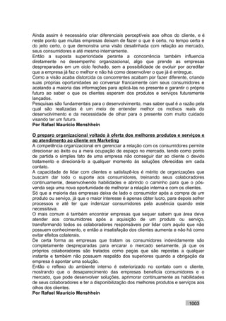 Ainda assim é necessário criar diferenciais perceptíveis aos olhos do cliente, e é
neste ponto que muitas empresas deixam de fazer o que é certo, no tempo certo e
do jeito certo, o que demonstra uma visão desalinhada com relação ao mercado,
seus consumidores e até mesmo internamente.
Então a suposta superioridade perante a concorrência também influencia
diretamente no desempenho organizacional, algo que prende as empresas
despreparadas em um ciclo fechado, sem a possibilidade de evoluir por acreditar
que a empresa já faz o melhor e não há como desenvolver o que já é entregue.
Como a visão acaba distorcida os concorrentes acabam por fazer diferente, criando
suas próprias oportunidades ao conversar francamente com seus consumidores e
acatando a maioria das informações para aplicá-las no presente e garantir o próprio
futuro ao saber o que os clientes esperam dos produtos e serviços futuramente
lançados.
Pesquisas são fundamentais para o desenvolvimento, mas saber qual é a razão pela
qual são realizadas é um meio de entender melhor os motivos reais do
desenvolvimento e da necessidade de olhar para o presente com muito cuidado
visando ter um futuro.
Por Rafael Mauricio Menshhein

O preparo organizacional voltado à oferta dos melhores produtos e serviços e
ao atendimento ao cliente em Marketing
A competência organizacional em gerenciar a relação com os consumidores permite
direcionar ao êxito ou a mera ocupação de espaço no mercado, tendo como ponto
de partida o simples fato de uma empresa não conseguir dar ao cliente o devido
tratamento e direcioná-lo a qualquer momento às soluções oferecidas em cada
contato.
A capacidade de lidar com clientes e satisfazê-los é mérito de organizações que
buscam dar todo o suporte aos consumidores, treinando seus colaboradores
continuamente, desenvolvendo habilidades e abrindo o caminho para que o pós-
venda seja uma nova oportunidade de melhorar a relação interna e com os clientes.
Só que a maioria das empresas deixa de lado o consumidor após a compra de um
produto ou serviço, já que o maior interesse é apenas obter lucro, para depois sofrer
processos e até ter que indenizar consumidores pela ausência quando este
necessitava.
O mais comum é também encontrar empresas que sequer sabem que área deve
atender aos consumidores após a aquisição de um produto ou serviço,
transformando todos os colaboradores responsáveis por lidar com aquilo que não
possuem conhecimento, e então a insatisfação dos clientes aumenta e não há como
evitar efeitos colaterais.
De certa forma as empresas que tratam os consumidores indevidamente são
completamente despreparadas para encarar o mercado seriamente, já que os
próprios colaboradores são tratados como peças que são repostas a qualquer
instante e também não possuem respaldo dos superiores quando a obrigação da
empresa é apontar uma solução.
Então o reflexo do ambiente interno é exteriorizado no contato com o cliente,
mostrando que o desaparecimento das empresas beneficia consumidores e o
mercado, que pode desenvolver soluções, aprimorar continuamente as habilidades
de seus colaboradores e ter a disponibilização dos melhores produtos e serviços aos
olhos dos clientes.
Por Rafael Mauricio Menshhein

                                                                             1003
 