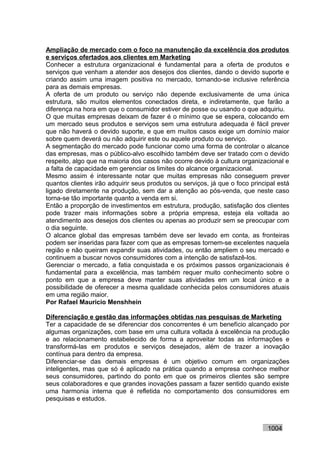 Ampliação de mercado com o foco na manutenção da excelência dos produtos
e serviços ofertados aos clientes em Marketing
Conhecer a estrutura organizacional é fundamental para a oferta de produtos e
serviços que venham a atender aos desejos dos clientes, dando o devido suporte e
criando assim uma imagem positiva no mercado, tornando-se inclusive referência
para as demais empresas.
A oferta de um produto ou serviço não depende exclusivamente de uma única
estrutura, são muitos elementos conectados direta, e indiretamente, que farão a
diferença na hora em que o consumidor estiver de posse ou usando o que adquiriu.
O que muitas empresas deixam de fazer é o mínimo que se espera, colocando em
um mercado seus produtos e serviços sem uma estrutura adequada é fácil prever
que não haverá o devido suporte, e que em muitos casos exige um domínio maior
sobre quem deverá ou não adquirir este ou aquele produto ou serviço.
A segmentação do mercado pode funcionar como uma forma de controlar o alcance
das empresas, mas o público-alvo escolhido também deve ser tratado com o devido
respeito, algo que na maioria dos casos não ocorre devido à cultura organizacional e
a falta de capacidade em gerenciar os limites do alcance organizacional.
Mesmo assim é interessante notar que muitas empresas não conseguem prever
quantos clientes irão adquirir seus produtos ou serviços, já que o foco principal está
ligado diretamente na produção, sem dar a atenção ao pós-venda, que neste caso
torna-se tão importante quanto a venda em si.
Então a proporção de investimentos em estrutura, produção, satisfação dos clientes
pode trazer mais informações sobre a própria empresa, esteja ela voltada ao
atendimento aos desejos dos clientes ou apenas ao produzir sem se preocupar com
o dia seguinte.
O alcance global das empresas também deve ser levado em conta, as fronteiras
podem ser inseridas para fazer com que as empresas tornem-se excelentes naquela
região e não queiram expandir suas atividades, ou então ampliem o seu mercado e
continuem a buscar novos consumidores com a intenção de satisfazê-los.
Gerenciar o mercado, a fatia conquistada e os próximos passos organizacionais é
fundamental para a excelência, mas também requer muito conhecimento sobre o
ponto em que a empresa deve manter suas atividades em um local único e a
possibilidade de oferecer a mesma qualidade conhecida pelos consumidores atuais
em uma região maior.
Por Rafael Mauricio Menshhein

Diferenciação e gestão das informações obtidas nas pesquisas de Marketing
Ter a capacidade de se diferenciar dos concorrentes é um benefício alcançado por
algumas organizações, com base em uma cultura voltada à excelência na produção
e ao relacionamento estabelecido de forma a aproveitar todas as informações e
transformá-las em produtos e serviços desejados, além de trazer a inovação
contínua para dentro da empresa.
Diferenciar-se das demais empresas é um objetivo comum em organizações
inteligentes, mas que só é aplicado na prática quando a empresa conhece melhor
seus consumidores, partindo do ponto em que os primeiros clientes são sempre
seus colaboradores e que grandes inovações passam a fazer sentido quando existe
uma harmonia interna que é refletida no comportamento dos consumidores em
pesquisas e estudos.



                                                                              1004
 