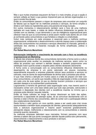 Mas o que muitas empresas esquecem de fazer é o mais simples, já que a opção é
sempre voltada ao fazer o que parece impossível para as demais organizações e o
que é correto fica de lado.
Então os consumidores passam a migrar de empresas para encontrar um conjunto
de fatores que os façam ter os melhores produtos e serviços, de forma simples e
direta e com todos os ingredientes para uma parceria de longa duração.
Em outros momentos o relacionamento também será o foco de uma melhoria
aplicada em suas bases, a coleta de dados influencia diretamente na gestão do
contato com os clientes, o que demonstra o uso da inteligência organizacional para
oferecer mais do que os concorrentes e ainda assim manter tudo dentro de um nível
já conhecido pelos consumidores e que fortalece a relação e a criatividade.
Incluir mais variáveis em cada processo é essencial para a melhoria contínua
organizacional, enfatizando o desenvolvimento e abrindo espaço para a colaboração
direta dos consumidores nos produtos e serviços oferecidos no mercado, gerando a
satisfação dos clientes e trazendo inovação de forma simplificada, prática e
aplicável.
Por Rafael Mauricio Menshhein

Estruturação inteligente e crescimento de mercado com o foco na excelência
organizacional em Marketing
A atitude das empresas diante dos consumidores demonstra a forma como a cultura
organizacional pode auxiliar na prestação de melhores serviços, assim como na
oferta de produtos que venham a atender desejos e também proporcionar uma
satisfação maior quando existe o respeito pelos clientes declarado claramente.
A forma como a comunicação com os consumidores influencia diretamente no
desempenho da empresa é um ponto valorizado em poucos momentos,
especialmente enquanto a empresa pretende colocar seus produtos e serviços no
mercado, mas se isenta da responsabilidade de alinhar todo o processo pós-venda.
O que mais chama a atenção em muitos casos é a falta de preparo em lidar com
seus consumidores, um ponto que ressalta a falta de organização e limita a empresa
em cada uma de suas ações, já que os clientes buscam produtos e serviços que
atendam desejos e os surpreendam positivamente.
Logicamente a maneira de gerenciar cada organização varia, mas mesmo assim é
necessário contar com uma base sólida para que tudo seja pensado, estruturado e
colocado à disposição dos clientes com a excelência inserida no mínimo que a
empresa pode oferecer naquele instante.
Então os frutos colhidos ao longo do tempo direcionam ao êxito das ações,
premiando a capacidade de planejar ações, de se comunicar devidamente com os
clientes e estar à frente dos concorrentes, além de contar com a participação efetiva
dos colaboradores diariamente.
Desta forma o valor ganha um novo sentido, passa a ser usado para criar novas
oportunidades e também fazer prospecção de clientes, gerenciando adequadamente
toda a estrutura organizacional e mesmo assim evoluindo gradativamente,
planejando etapas, melhorando o relacionamento com os consumidores e estando
presente quando necessário.
As melhores empresas delimitam seus mercados, formam parcerias com seus
clientes e sabem até que ponto conseguem atender àquele público-alvo plenamente,
desenvolvendo o relacionamento e seus produtos e serviços.
Por Rafael Mauricio Menshhein


                                                                             1005
 