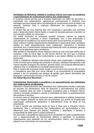 Estratégias de Marketing voltadas à mudança interna com base na excelência
e aproveitamento do conhecimento interno dos colaboradores
A mudança interna permite que a empresa desenvolva um hábito de aproveitar a
criatividade dos colaboradores, aplicando-as continuamente e utilizando uma
estratégia que abra espaço para a formalização do compromisso entre as áreas e as
pessoas, trazendo mais e melhores diferenciais em comparação com a
concorrência.
O simples fato de uma empresa lidar com mudanças e aproveitar este momento
para o desenvolvimento interno facilita a criação de soluções pontuais e também na
comunicação voltada ao consumidor.
Em certos momentos as empresas também precisam orientar os próprios
colaboradores às mudanças a serem implantadas, com o foco direcionado à
manutenção da excelência e ao mesmo tempo abrir novos caminhos no mercado.
Desta maneira a gestão organizacional estabelecida é responsável pelos resultados
obtidos ao tratar adequadamente cada colaborador, treinando-o e também
permitindo que o conhecimento individual seja distribuído entre as pessoas, gerando
assim novos patamares para a excelência.
Mas também é interessante colocar objetivos futuros ao criar uma base sólida para a
mudança, o fato de trocar algo, ou até mesmo eliminar, faz com que a empresa
perca a credibilidade diante dos colaboradores e que acaba refletida na mente do
consumidor.
Então a inteligência aplicada internamente obriga cada organização a estabelecer
níveis mínimos para a entrega dos produtos e serviços, utilizados internamente e até
mesmo àqueles entregues aos clientes, gerando assim uma proposta diferenciada e
voltada a criar um ambiente em constante desenvolvimento.
Para a maioria das empresas mudar é jogar o que funciona fora porque não há mais
a competência para lidar com novos clientes, e os consumidores já conquistados
passam a ser um empecilho aos desejos da gestão, pois cobram ativamente das
empresas o compromisso firmado no ato da compra.
Por Rafael Mauricio Menshhein

Investimentos direcionados à excelência e ao aproveitamento das habilidades
dos colaboradores em Marketing
Gerenciar o desenvolvimento das habilidades dos colaboradores facilita a aplicação
de recursos em treinamentos, além de direcionar o aproveitamento dos pontos
fortes, trazendo cada vez mais a vantagem competitiva para o ambiente interno,
criando a inovação constante e usando a criatividade de todos no aperfeiçoamento
dos produtos e serviços.
A maneira como as empresas conhecem seus colaboradores é refletida diretamente
em sua imagem presente na mente dos consumidores, que podem ter empatia pela
organização, praticamente adotando-a e defendendo-a como se fosse de sua
propriedade.
O que a maioria das empresas deixa de fazer é olhar para o ambiente interno,
transformar todo o conhecimento dos colaboradores em oportunidades e criar
diferenciais para oferecer aos clientes, mostrando o despreparo e também a
incapacidade de saber quem a própria empresa é.
Do outro lado a competência organizacional é visualizada em ação constantemente,
com o desenvolvimento de treinamentos efetivos e aplicáveis no quotidiano
organizacional para obtenção de um reconhecimento interno, que futuramente
passará a ser encontrado nos consumidores.

                                                                            1006
 