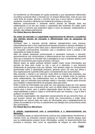 Ao transformar as informações em ações presentes e que representam diferenciais
na prática é possível olhar o mercado por um ângulo diferenciado, mais do que uma
mera fonte de rendas, abrindo o caminho para que a troca interna e externa seja
constante, inovando e ofertando em matéria de produtos e serviços.
Melhorar continuamente o ambiente interno através da atenção dada aos
colaboradores é um ato que mostra a capacidade das empresas em saber quem
são, qual é o caminho que pretendem seguir e como as pessoas, colaboradores e
clientes, são tratados diariamente.
Por Rafael Mauricio Menshhein

Os ciclos do mercado e a capacidade organizacional de oferecer a excelência
aos clientes através da inovação e diferenciação com as pesquisas de
Marketing
Conhecer bem o mercado permite elaborar planejamentos mais precisos,
disponibilizando todo o foco organizacional àqueles produtos e serviços ofertados no
presente e que servem como base para o desenvolvimento contínuo e a aplicação
de inovações continuamente, buscando usar a excelência como a prática a ser
implantada em todas as áreas.
Além de realizar pesquisas continuamente é necessário mensurar o mercado,
aproximando-se dos consumidores e diferenciando-se dos concorrentes, deixando
claro que a presença no mercado não é passageira ou que a empresa apenas corre
atrás da concorrência para copiar produtos e serviços.
Mesmo assim as ações pontuais também podem trazer novas informações que
servirão de base para mudar ou não o que já é oferecido, o que direciona
diretamente às pesquisas junto aos clientes, mas também exige um conhecimento
aprofundado sobre a capacidade produtiva, gerando assim um ciclo que alinha o
foco organizacional e permite então gerar o encantamento dos consumidores.
Mas encantar o cliente é um exercício muito difícil na maioria das empresas, que
desconhecem os consumidores e não permitem que a relação entre as pessoas,
entre colaboradores, dos colaboradores com os clientes e dos clientes com os
demais, seja um motivador para entender melhor o mercado, criando assim âncoras
que impedem o desenvolvimento de soluções úteis para todos.
Então a fonte de informações que pode ser uma pesquisa acaba por virar apenas
uma referência do que a empresa já fez, sem um efeito efetivo no presente e muito
menos para o futuro, pois a própria organização deixa de fazer o que é de sua
responsabilidade e passa a culpar a concorrência pelo seu fracasso, o que é fácil e
qualquer um pode fazer.
As grandes organizações não dependem exclusivamente de seu tamanho físico, já
que buscam marcar seu território na mente dos consumidores e então trazer
diariamente um volume cada vez maior de informações para o estabelecimento da
prática da excelência e do foco no atendimento aos desejos dos consumidores antes
dos concorrentes.
Por Rafael Mauricio Menshhein

A relação organizacional com a concorrência e o desenvolvimento em
Marketing
As condições dadas ao desenvolvimento contínuo dos colaboradores transformam a
maneira como as empresas marcam presença no mercado, abrindo espaço para
que os colaboradores possam trocar informações, auxiliar no desenvolvimento dos
produtos e serviços, bem como na capacidade de integrar as mais diferentes

                                                                            1007
 
