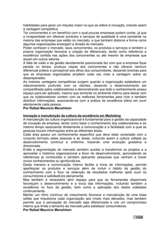 habilidades para gerar um impulso maior no que se refere à inovação, criando assim
a vantagem competitiva.
Ter concorrentes é um benefício com o qual poucas empresas podem contar, já que
a incapacidade em oferecer produtos e serviços de qualidade é uma constante na
maioria das empresas que estão no mercado, e que também distorce a forma como
algumas organizações enxergam a divisão do mercado.
Poder conhecer o mercado, seus concorrentes, os produtos e serviços e também a
própria organização favorece a criação de diferenciais, tendo como referência a
excelência contida nas ações dos concorrentes ou até mesmo de empresas que
atuam em outros setores.
A falta de visão e da gestão devidamente posicionada faz com que a empresa fique
parada no tempo, produza cópias dos concorrentes e não oferece nenhum
diferencial prático e perceptível aos olhos dos consumidores, deixando brechas para
que as empresas organizadas ampliem cada vez mais a vantagem sobre as
despreparadas.
As maiores vantagens competitivas surgem quando a organização estabelece um
relacionamento profundo com os clientes, deixando o desenvolvimento ser
compartilhado pelos colaboradores e demonstrando que todo o conhecimento possui
espaço para ser aplicado, mesmo que somente no ambiente interno para deixar com
que os colaboradores contem com as melhores ferramentas para criar e também
distribuir informações, associando-se com a prática da excelência diária em ouvir
atentamente cada pessoa.
Por Rafael Mauricio Menshhein

Inovação e manutenção da cultura da excelência em Marketing
A manutenção da cultura organizacional é fundamental para a gestão da capacidade
de inovação da empresa, tendo como base o conhecimento dos colaboradores e ao
mesmo tempo associando diretamente a comunicação e a facilidade com a qual as
pessoas trocam informações entre as diferentes áreas.
Cada área possui um conhecimento específico que deve estar conectado com o
conjunto formado pelas pessoas e as áreas, incluindo assim a cultura voltada ao
desenvolvimento contínuo e uniforme, trazendo uma evolução gradativa e
direcionada.
Então a segmentação do mercado também auxiliar a transformar os projetos e a
aproveitar o histórico organizacional a favor do desenvolvimento, aproveitando as
referências já conhecidas e também aplicando pesquisas que venham a trazer
novos conhecimentos ou aprofundá-los.
Desta maneira a comunicação interna facilita a troca de informações, permite
aperfeiçoar os produtos e serviços além de incluir o hábito da gestão do
conhecimento com o foco na obtenção de resultados melhores após ouvir os
consumidores e satisfazê-los plenamente.
Mas também é necessário abrir espaço para que as ferramentas disponíveis
favoreçam o desenvolvimento e a troca das informações, incluindo também a
excelência no foco da gestão, bem como a aplicação dos dados coletados
continuamente.
Manter um ritmo contínuo de crescimento favorece a manutenção de uma base
sólida que impulsiona cada organização aos níveis mais elevados, mas também
permite que a percepção do mercado seja diferenciada e crie um compromisso
interno que limita o tamanho do mercado para satisfazer consumidores.
Por Rafael Mauricio Menshhein

                                                                           1008
 