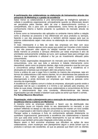 A participação dos colaboradores na elaboração de treinamentos através das
pesquisas de Marketing e a gestão da excelência
Saber treinar os colaboradores é uma demonstração de inteligência aplicada e
voltada à excelência organizacional, principalmente quando os diferenciais devem
ser percebidos pelos clientes, além de criar o desenvolvimento contínuo, e
compartilhado, dos e para com os colaboradores, como forma de gerenciar o
conhecimento interno e fazê-lo presente no quotidiano do mercado através da
empresa.
A forma como os treinamentos são aplicados no ambiente interno define a relação
como a empresa se posiciona e traz diferenciais em seus produtos ou serviços,
fazendo o uso das pesquisas internas e também abrindo espaço para que os
próprios colaboradores sejam mais ativos na elaboração de cursos e treinamentos
internos.
O mais interessante é a falta de visão das empresas em lidar com seus
colaboradores, tratados apenas como peças que podem ser trocadas a todo instante
e que não possuem valor algum na relação mantida com os consumidores.
Desta maneira os produtos e serviços oferecidos por estas empresas é alvo de
prioridades exclusivamente voltadas ao lucro, sem qualquer base para entregar aos
clientes o que realmente é utilizável e faz jus ao investimento efetuado pelos
consumidores.
Então muitas organizações desaparecem do mercado para beneficiar milhares de
consumidores, uma vez que toda a estrutura é tratada internamente como
descartável, assim como os próprios clientes, algo muito presente e que faz com que
a concorrência pareça desleal em certos momentos, mas a excelência só é
alcançada por empresas que enxergam além dos próprios muros.
Como a prática do usar e jogar fora é mantida na maioria das empresas, seja em
termos de colaboradores e até mesmo clientes, há um desinteresse das pessoas em
oferecer o seu melhor quando trabalhando em um sistema completamente
desorganizado e ainda dominado por empresas que tratam as pessoas como
recursos da organização.
A excelência é um objetivo comum a todas as empresas, alcançado quando existe a
percepção real de que o excelente é o mínimo a ser aplicado pela empresa, em
todas as suas áreas, interagindo com seus colaboradores e consumidores de forma
que o relacionamento seja uma constante, diferenciando-se das demais
organizações que são criadas e baseiam suas ações ao achar que fazem o correto.
Por Rafael Mauricio Menshhein

Organização, visão e planejamento para a execução de mudanças com base na
excelência interna e externa em Marketing
A maneira como as empresas elaboram e fazem uso da distribuição das
informações causa um impacto direto no seu desempenho no mercado, e que
acabam refletindo no desejo ou não dos consumidores em manter um novo contato
com a organização e até mesmo adquirir um produto ou serviço naquele instante.
Planejar ações e mudanças é fruto do conhecimento aplicado diretamente no
quotidiano organizacional, gerenciando a excelência dos colaboradores e fazendo
com que cada área conte com o melhor desempenho no que se refere às suas
tarefas e que também prime pela integração entre todas as áreas.
Mesmo assim é fácil encontrar empresas que dificultam as ações de seus
colaboradores, criam mudanças sem planejamento algum e ainda acham que os
produtos e serviços são excelentes, só que as pessoas que lidam com os clientes

                                                                           1009
 