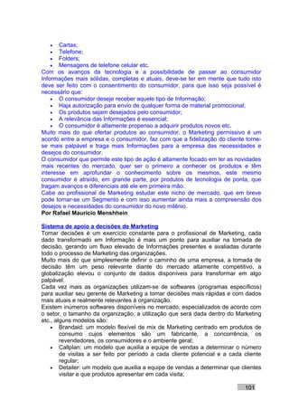 •   Cartas;
   •   Telefone;
   •   Folders;
   •   Mensagens de telefone celular etc.
Com os avanços da tecnologia e a possibilidade de passar ao consumidor
Informações mais sólidas, completas e atuais, deve-se ter em mente que tudo isto
deve ser feito com o consentimento do consumidor, para que isso seja possível é
necessário que:
    • O consumidor deseje receber aquele tipo de Informação;
    • Haja autorização para envio de qualquer forma de material promocional;
    • Os produtos sejam desejados pelo consumidor;
    • A relevância das Informações é essencial;
    • O consumidor é altamente propenso a adquirir produtos novos etc.
Muito mais do que ofertar produtos ao consumidor, o Marketing permissivo é um
acordo entre a empresa e o consumidor, faz com que a fidelização do cliente torne-
se mais palpável e traga mais Informações para a empresa das necessidades e
desejos do consumidor.
O consumidor que permite este tipo de ação é altamente focado em ter as novidades
mais recentes do mercado, quer ser o primeiro a conhecer os produtos e têm
interesse em aprofundar o conhecimento sobre os mesmos, este mesmo
consumidor é atraído, em grande parte, por produtos de tecnologia de ponta, que
tragam avanços e diferenciais até ele em primeira mão.
Cabe ao profissional de Marketing estudar este nicho de mercado, que em breve
pode tornar-se um Segmento e com isso aumentar ainda mais a compreensão dos
desejos e necessidades do consumidor do novo milênio.
Por Rafael Mauricio Menshhein

Sistema de apoio a decisões de Marketing
Tomar decisões é um exercício constante para o profissional de Marketing, cada
dado transformado em Informação é mais um ponto para auxiliar na tomada de
decisão, gerando um fluxo elevado de Informações presentes e avaliadas durante
todo o processo de Marketing das organizações.
Muito mais do que simplesmente definir o caminho de uma empresa, a tomada de
decisão têm um peso relevante diante do mercado altamente competitivo, a
globalização elevou o conjunto de dados disponíveis para transformar em algo
palpável.
Cada vez mais as organizações utilizam-se de softwares (programas específicos)
para auxiliar seu gerente de Marketing a tomar decisões mais rápidas e com dados
mais atuais e realmente relevantes à organização.
Existem inúmeros softwares disponíveis no mercado, especializados de acordo com
o setor, o tamanho da organização, a utilização que será dada dentro do Marketing
etc., alguns modelos são:
    • Brandaid: um modelo flexível de mix de Marketing centrado em produtos de
        consumo cujos elementos são um fabricante, a concorrência, os
        revendedores, os consumidores e o ambiente geral;
    • Callplan: um modelo que auxilia a equipe de vendas a determinar o número
        de visitas a ser feito por período a cada cliente potencial e a cada cliente
        regular;
    • Detailer: um modelo que auxilia a equipe de vendas a determinar que clientes
        visitar e que produtos apresentar em cada visita;

                                                                             101
 