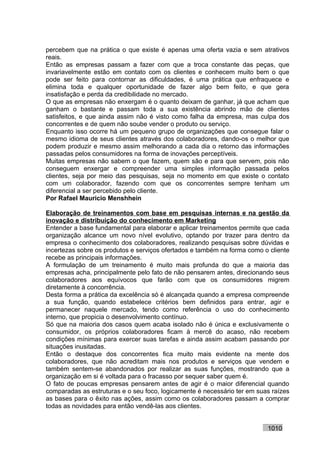 percebem que na prática o que existe é apenas uma oferta vazia e sem atrativos
reais.
Então as empresas passam a fazer com que a troca constante das peças, que
invariavelmente estão em contato com os clientes e conhecem muito bem o que
pode ser feito para contornar as dificuldades, é uma prática que enfraquece e
elimina toda e qualquer oportunidade de fazer algo bem feito, e que gera
insatisfação e perda da credibilidade no mercado.
O que as empresas não enxergam é o quanto deixam de ganhar, já que acham que
ganham o bastante e passam toda a sua existência abrindo mão de clientes
satisfeitos, e que ainda assim não é visto como falha da empresa, mas culpa dos
concorrentes e de quem não soube vender o produto ou serviço.
Enquanto isso ocorre há um pequeno grupo de organizações que consegue falar o
mesmo idioma de seus clientes através dos colaboradores, dando-os o melhor que
podem produzir e mesmo assim melhorando a cada dia o retorno das informações
passadas pelos consumidores na forma de inovações perceptíveis.
Muitas empresas não sabem o que fazem, quem são e para que servem, pois não
conseguem enxergar e compreender uma simples informação passada pelos
clientes, seja por meio das pesquisas, seja no momento em que existe o contato
com um colaborador, fazendo com que os concorrentes sempre tenham um
diferencial a ser percebido pelo cliente.
Por Rafael Mauricio Menshhein

Elaboração de treinamentos com base em pesquisas internas e na gestão da
inovação e distribuição do conhecimento em Marketing
Entender a base fundamental para elaborar e aplicar treinamentos permite que cada
organização alcance um novo nível evolutivo, optando por trazer para dentro da
empresa o conhecimento dos colaboradores, realizando pesquisas sobre dúvidas e
incertezas sobre os produtos e serviços ofertados e também na forma como o cliente
recebe as principais informações.
A formulação de um treinamento é muito mais profunda do que a maioria das
empresas acha, principalmente pelo fato de não pensarem antes, direcionando seus
colaboradores aos equívocos que farão com que os consumidores migrem
diretamente à concorrência.
Desta forma a prática da excelência só é alcançada quando a empresa compreende
a sua função, quando estabelece critérios bem definidos para entrar, agir e
permanecer naquele mercado, tendo como referência o uso do conhecimento
interno, que propicia o desenvolvimento contínuo.
Só que na maioria dos casos quem acaba isolado não é única e exclusivamente o
consumidor, os próprios colaboradores ficam à mercê do acaso, não recebem
condições mínimas para exercer suas tarefas e ainda assim acabam passando por
situações inusitadas.
Então o destaque dos concorrentes fica muito mais evidente na mente dos
colaboradores, que não acreditam mais nos produtos e serviços que vendem e
também sentem-se abandonados por realizar as suas funções, mostrando que a
organização em si é voltada para o fracasso por sequer saber quem é.
O fato de poucas empresas pensarem antes de agir é o maior diferencial quando
comparadas as estruturas e o seu foco, logicamente é necessário ter em suas raízes
as bases para o êxito nas ações, assim como os colaboradores passam a comprar
todas as novidades para então vendê-las aos clientes.


                                                                          1010
 