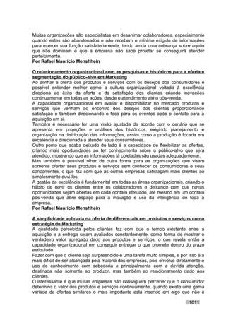 Muitas organizações são especialistas em desanimar colaboradores, especialmente
quando estes são abandonados e não recebem o mínimo exigido de informações
para exercer sua função satisfatoriamente, tendo ainda uma cobrança sobre aquilo
que não dominam e que a empresa não sabe projetar se conseguirá atender
perfeitamente.
Por Rafael Mauricio Menshhein

O relacionamento organizacional com as pesquisas e históricos para a oferta e
segmentação do público-alvo em Marketing
Ao alinhar a oferta dos produtos e serviços com os desejos dos consumidores é
possível entender melhor como a cultura organizacional voltada à excelência
direciona ao êxito da oferta e da satisfação dos clientes criando inovações
continuamente em todas as ações, desde o atendimento até o pós-venda.
A capacidade organizacional em avaliar e disponibilizar no mercado produtos e
serviços que venham ao encontro dos desejos dos clientes proporcionando
satisfação e também direcionando o foco para os eventos após o contato para a
aquisição em si.
Também é necessário ter uma visão ajustada de acordo com o cenário que se
apresenta em projeções e análises dos históricos, exigindo planejamento e
organização na distribuição das informações, assim como a produção é focada em
excelência e direcionada a atender seus consumidores.
Outro ponto que acaba deixado de lado é a capacidade de flexibilizar as ofertas,
criando mais oportunidades ao ter conhecimento sobre o público-alvo que será
atendido, mostrando que as informações já coletadas são usadas adequadamente.
Mas também é possível olhar de outra forma para as organizações que visam
somente ofertar seus produtos e serviços sem conhecer os consumidores e seus
concorrentes, o que faz com que as outras empresas satisfaçam mais clientes ao
simplesmente ouvi-los.
A gestão da excelência é fundamental em todas as áreas organizacionais, criando o
hábito de ouvir os clientes entre os colaboradores e deixando com que novas
oportunidades sejam abertas em cada contato efetuado, até mesmo em um contato
pós-venda que abre espaço para a inovação e uso da inteligência de toda a
empresa.
Por Rafael Mauricio Menshhein

A simplicidade aplicada na oferta de diferenciais em produtos e serviços como
estratégia de Marketing
A qualidade percebida pelos clientes faz com que o tempo existente entre a
aquisição e a entrega sejam avaliados constantemente, como forma de mostrar o
verdadeiro valor agregado dado aos produtos e serviços, o que revela então a
capacidade organizacional em conseguir entregar o que promete dentro do prazo
estipulado.
Fazer com que o cliente seja surpreendido é uma tarefa muito simples, e por isso é a
mais difícil de ser alcançada pela maioria das empresas, pois envolve diretamente o
uso do conhecimento com sabedoria e principalmente com a devida atenção,
destinada não somente ao produzir, mas também ao relacionamento dado aos
clientes.
O interessante é que muitas empresas não conseguem perceber que o consumidor
determina o valor dos produtos e serviços continuamente, quando existe uma gama
variada de ofertas similares o mais importante está inserido em algo que não é

                                                                            1011
 