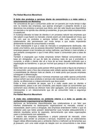 Por Rafael Mauricio Menshhein

O êxito dos produtos e serviços diante da concorrência e a visão sobre o
relacionamento em Marketing
Ter consciência de que o consumidor pode ser um parceiro por muito tempo é algo
raro na maioria das empresas, que apenas enxergam o presente devido à sua
descrença nos produtos e serviços que oferta, sem dar valor àquilo que disponibiliza
no mercado e na opinião dos clientes já existentes, já que para estas empresas tudo
é substituível.
A mudança elevada na base de clientes é um processo natural nas empresas que
não sabem o que fazem no mercado, criando assim um ciclo baseado em troca, que
faz com que os produtos e serviços tenham vida curta, assim como os
colaboradores não permanecem por muito tempo e que acaba impactando
diretamente na base de consumidores e vendas.
O mais interessante é que a visão do mercado é completamente desfocada, não
existe uma história, pois as pessoas descartam facilmente o que as desaponta, e as
empresas passam a ser trocadas por outras melhores, que fizeram o mais simples, e
que portanto conseguiram o que é mais difícil, trazer o consumidor para a base de
clientes.
Também é engraçado que muitas empresas tentam fidelizar consumidores com
base em obrigações, só que do lado da empresa nada do que é prometido é
cumprido, e então o cliente não vê a hora de se livrar daquele incômodo que a
organização se transforma, e que por incrível que pareça é um detalhe deixado de
lado.
Saber lidar com as pessoas pode parecer difícil quando existe a figura da empresa e
do consumidor, pois o foco das empresas está voltado apenas àquele contato, sem
a possibilidade de oferecer mais ao cliente, e é neste ponto que poucas empresas
conseguem a diferenciação.
Mesmo assim o mercado possui inúmeras empresas que estão apenas produzindo
porque acham que seus produtos e serviços são necessários, sem levar em conta o
cliente, os diferenciais e o desenvolvimento que deve existir.
Então a troca constante de peças, que é a visão usada para os clientes e
colaboradores, passa a ser uma constante, para depois culpar os concorrentes que
subtraíram seus clientes ao oferecer mais valor agregado, com produtos e serviços
interessantes e um relacionamento que dá ao consumidor toda a segurança
necessária.
Por Rafael Mauricio Menshhein

A visão dos colaboradores no ambiente interno e o êxito na gestão do
conhecimento organizacional em Marketing
Aprimorar as ferramentas disponibilizadas aos colaboradores é um fator que
interfere diretamente no desempenho organizacional no mercado, criando a
necessidade, assim como a obrigação, das empresas entenderem melhor o que irá
colaborar para que todos possam desempenhar suas funções adequadamente e
obtendo resultados acima do esperado, demonstrando que estas organizações
usam o conhecimento com sabedoria.
A maioria das empresas desconhece o próprio potencial de mercado, criam
obstáculos para vender os produtos e serviços, impedindo que os colaboradores
tragam idéias diferenciadas para o ambiente interno e melhorem as ferramentas que
já possuem, com uma visão ampla da relação com os consumidores e das áreas

                                                                            1013
 