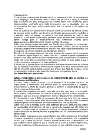 organizacionais.
O que impede uma empresa de obter o êxito no mercado é a falta da percepção de
que a integração dos sistemas facilita a oferta dos produtos e serviços, tratando
cada área como uma parte em separado do restante, assim como rotulam-nas como
departamentos, mostrando uma visão incompatível com a atualidade, pois os
departamentos funcionam independentemente uns dos outros e não podem se
comunicar.
Além de evitar que os colaboradores troquem informações sobre as demais ofertas
da empresa existe também uma tentativa de dificultar transações entre vendedores
e clientes, algo que parece impossível e que está presente na maioria das
empresas, já que estas organizações preferem tomar decisões sem pensar e não
abrem espaço para o desenvolvimento das ferramentas usadas pelos
colaboradores, ou até mesmo uma simples melhoria no acesso.
Então cada pessoa acaba exercendo sua função sem satisfazer ao consumidor,
deixando mais dúvidas do que certezas, principalmente quando o período de espera
é elevado, mostrando novamente que a empresa não sabe sequer como planejar um
cronograma no mínimo mediano para atender aos clientes.
Também é interessante observar que este modelo de empresa ainda consegue
sobreviver em alguns lugares do planeta, com a incompetência gerenciar presente e
afirmada, pois nada é solucionado adequadamente, pois a culpa do fracasso sempre
acaba nas costas dos concorrentes que são bem sucedidos em suas ações, o que é
o mínimo que uma empresa pode fazer ao cliente.
A forma com a gestão de recursos é efetuada direciona cada empresa ao êxito ou
não no mercado, e quando as empresas conseguem ouvir seus colaboradores, que
são os primeiros consumidores, acabam por ampliar sua fatia de mercado, tendo
como resultado positivo o retorno do cliente em uma oportunidade futura.
Por Rafael Mauricio Menshhein

Estudos direcionados à diferenciação do relacionamento com os clientes e o
atendimento em Marketing
A forma como o relacionamento com os clientes é direcionado diferencia as
organizações e desenvolve uma parceria entre os consumidores e a empresa,
proporcionando a oferta de soluções pontuais e também a possibilidade de que os
clientes retornem futuramente.
A maioria das empresas não está preparada para lidar com seus consumidores,
sendo apenas uma provedora de produtos e serviços sem dar a devida atenção às
pessoas, o que leva a opção, por parte dos clientes, de procurar os concorrentes.
O interessante é que a falta de percepção da empresa para com ela própria
demonstra o despreparo para atuar no mercado, tentar ofertar produtos e serviços
desejados pelos consumidores e até mesmo saber lidar com as pessoas.
Então o que toma o mercado é uma visão distorcida de que os consumidores podem
ser substituídos continuamente, só que o número de pessoas que irão entrar em
contato com a empresa vai diminuindo conforme os clientes insatisfeitos repassam
suas experiências às demais pessoas, e que parece não ser um alvo de estudo mais
aprofundado.
Como existem organizações que buscam fazer o seu melhor diariamente é inevitável
comparar os produtos e serviços, sendo que o próprio atendimento já é uma prévia
daquilo que o cliente encontrará quando a empresa sabe a sua razão de existir, só
que também existem casos em que o contato com o cliente é a melhor experiência,
como se o relacionamento acabasse no momento em que o cliente compra algo.

                                                                         1014
 