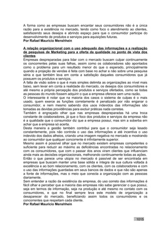 A forma como as empresas buscam encantar seus consumidores não é a única
razão para a existência no mercado, tendo como foco o atendimento ao clientes,
satisfazendo seus desejos e abrindo espaço para que o consumidor participe do
desenvolvimento de produtos e serviços para aquisições futuras.
Por Rafael Mauricio Menshhein

A relação organizacional com o uso adequado das informações e a realização
de pesquisas de Marketing para a oferta da qualidade no ponto de vista dos
clientes
Empresas despreparadas para lidar com o mercado buscam culpar continuamente
os concorrentes pelas suas falhas, assim como os colaboradores são apontados
como o problema para um resultado menor do que o esperado, principalmente
quando a projeção de vendas é feita com base no achar e não sobre uma pesquisa
séria e que também leva em conta a satisfação daqueles consumidores que já
possuem os produtos e serviços.
A falta de visão sobre o que é mais simples delimita as organizações ao nível mais
baixo, sem levar em conta a realidade do mercado, os desejos dos consumidores e
até mesmo a própria percepção dos produtos e serviços ofertados, como se todas
as pessoas do mundo fossem adquirir o que a empresa oferece sem uma razão.
O interessante é notar que na maioria dos casos o sistema de culpas é o mais
usado, quem exerce as funções corretamente é penalizado por não enganar o
consumidor, e nem mesmo sabendo dos usos indevidos das informações são
tomadas as devidas providências para excluir práticas nada corretas.
Também é engraçado olhar que nas empresas despreparadas há uma troca
constante de colaboradores, já que o foco dos produtos e serviços da empresa não
é a qualidade que o consumidor diz que a empresa possui, mas sim a soberba em
achar que a empresa só acerta.
Desta maneira a gestão também contribui para que o consumidor seja lesado
constantemente, pois não controla o uso das informações e até incentiva o uso
indevido dos dados alheios, criando uma imagem negativa no mercado e mostrando
ao consumidor que qualquer concorrente é infinitamente superior.
Mesmo assim é possível olhar que no mercado existem empresas competentes o
suficiente para reduzir ao máximo as deficiências encontradas no relacionamento
com os consumidores, que com o passar dos anos viram clientes que influenciam
ainda mais as decisões organizacionais, melhorando continuamente todas as ações.
Então o que parece uma utopia no mercado é passível de ser encontrada em
empresas que buscam manter uma base sólida e íntegra de sua cultura voltada à
excelência e ao bom relacionamento, com os clientes, com os colaboradores e com
o uso das informações guardadas em seus bancos de dados e que não são apenas
a fonte de informações, mas o meio que conecta a organização com as pessoas
diariamente.
Sem entender a razão da existência da empresa, do uso correto das informações é
fácil olhar e perceber que a maioria das empresas não sabe gerenciar o que possui,
seja em termos de informação, seja na produção e até mesmo no contato com os
consumidores, e que no final sempre leva este modelo de organização a
desaparecer do mercado, beneficiando assim todos os consumidores e os
concorrentes que respeitam cada cliente.
Por Rafael Mauricio Menshhein



                                                                          1015
 