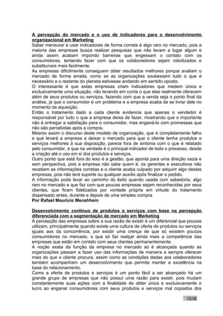 A percepção do mercado e o uso de indicadores para o desenvolvimento
organizacional em Marketing
Saber mensurar e usar indicadores de forma correta é algo raro no mercado, pois a
maioria das empresas busca realizar pesquisas que não levam a lugar algum e
ainda assim acabam impondo barreiras que engessam o contato com os
consumidores, tentando fazer com que os colaboradores sejam robotizados e
substituíveis mais facilmente.
As empresas dificilmente conseguem obter resultados melhores porque avaliam o
mercado de forma errada, como se as organizações soubessem tudo o que é
necessário e o restante do planeta estivesse andando em sentido oposto.
O interessante é que estas empresas criam indicadores que medem única e
exclusivamente uma situação, não levando em conta o que elas realmente oferecem
além de seus produtos ou serviços, fazendo com que a venda seja o ponto final da
análise, já que o consumidor é um problema e a empresa acaba de se livrar dele no
momento da aquisição.
Então o tratamento dado a cada cliente evidencia que apenas o vendedor é
responsável por tudo o que a empresa deixa de fazer, mostrando que o importante
não é entregar a satisfação para o consumidor, mas enganá-lo com promessas que
não são percebidas após a compra.
Mesmo assim o discurso deste modelo de organização, que é completamente falho
e que levará a empresa a deixar o mercado para que o cliente tenha produtos e
serviços melhores à sua disposição, parece fora de sintonia com o que é relatado
pelo consumidor, e que na verdade é o principal indicador de todo o processo, desde
a criação até o uso em si dos produtos e serviços.
Outro ponto que está fora do eixo é a gestão, que aponta para uma direção vazia e
sem perspectiva, pois a empresa não sabe quem é, os gerentes e executivos não
recebem as informações corretas e o cliente acaba culpado por adquirir algo destas
empresas, pois não terá suporte ou qualquer auxílio após finalizar o pedido.
A informação pode levar ao caminho do êxito quando usada com sabedoria, algo
raro no mercado e que faz com que poucas empresas sejam reconhecidas por seus
clientes, que ficam fidelizados por vontade própria em virtude do tratamento
dispensado antes, durante e depois de uma simples compra.
Por Rafael Mauricio Menshhein

Desenvolvimento contínuo de produtos e serviços com base na percepção
diferenciada com a segmentação de mercado em Marketing
A percepção das empresas sobre a sua razão de existir é um diferencial que poucas
utilizam, principalmente quando existe uma cultura de oferta de produtos ou serviços
iguais aos da concorrência, por existir uma crença de que só existem poucos
consumidores no mercado, o que só faz realçar ainda mais a competência das
empresas que estão em contato com seus clientes permanentemente.
A noção exata da função da empresa no mercado só é alcançada quando as
organizações passam a fazer uso das informações de maneira a sempre oferecer
mais do que o cliente procura, assim como as condições dadas aos colaboradores
também acompanham um desenvolvimento que permite manter a excelência na
base do relacionamento.
Como a oferta de produtos e serviços é um ponto fácil a ser alcançado há um
grande grupo de empresas que não possui uma razão para existir, pois mudam
constantemente suas ações com a finalidade de obter única e exclusivamente o
lucro ao enganar consumidores com seus produtos e serviços mal copiados dos

                                                                            1016
 