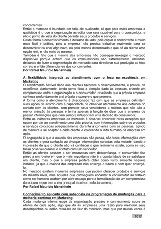 concorrentes.
Então o mercado é inundado por falta de qualidade, só que para estas empresas a
qualidade é o que a organização acredita que seja razoável para o consumidor, e
não o ponto de vista do cliente perante seus produtos e serviços.
Desta forma o desenvolvimento é deixado de lado, pois copiar o concorrente é muito
mais fácil e prático, pois a empresa não precisa trabalhar realmente para se
desenvolver ou criar algo novo, ou pelo menos diferenciado e que dê ao cliente uma
opção real, e não mais do mesmo.
Também é fato que a maioria das empresas não consegue enxergar o mercado
disponível porque acham que os consumidores são extremamente limitados,
deixando de fazer a segmentação de mercado para direcionar sua produção ao foco
correto e então diferenciar-se dos concorrentes.
Por Rafael Mauricio Menshhein

A flexibilidade integrada ao atendimento com o foco na excelência em
Marketing
O atendimento flexível dado aos clientes favorece o desenvolvimento, e prática, da
excelência diariamente, tendo como foco a atenção dada às pessoas, criando um
compromisso entre a organização e o consumidor, revelando que a própria empresa
conhece profundamente a si própria e cumpre o que promete.
A forma como o atendimento é direcionado faz com que as empresas delimitem
suas ações de acordo com a capacidade de observar atentamente aos detalhes do
contato com os clientes, sem prender seus vendedores a roteiros que não dão a
menor atenção às pessoas e tenha apenas a função de dizer que a empresa de
passar informações que nem sempre influenciam uma decisão do consumidor.
Entre as inúmeras empresas do mercado é possível encontrar raras exceções que
optam por dar ao atendimento uma vida própria, com informações sobre os produtos
e serviços colocadas adequadamente durante a conversa com as pessoas, agindo
de maneira a se adaptar a cada cliente e colocando o lado humano da empresa em
ação.
O engraçado é que a maioria das empresas não pensa, não troca informações com
os clientes e gera confusão ao divulgar informações cortadas pela metade, dando a
impressão de que o cliente não irá conhecer o que realmente existe, como se isso
fosse possível durante o contato com um vendedor.
Então as ofertas passam a ser encaradas com desconfiança, o consumidor fica
preso a um roteiro em que o mais importante não é a oportunidade de se satisfazer
um cliente, mas o que a empresa poderá obter como lucro somente naquele
instante, já que a maioria das empresas não enxerga o futuro e nem quer enxergá-
lo.
No mercado existem inúmeras empresas que podem oferecer produtos e serviços
do mesmo nível, mas aquelas que conseguem encantar o consumidor ao tratá-lo
como ser humano acabam por abrir espaço para a formalização de um compromisso
duradouro e que tem como principal atrativo o relacionamento.
Por Rafael Mauricio Menshhein

Conhecimento aplicado com sabedoria na programação de mudanças para a
melhoria contínua em Marketing
Cada mudança interna exige da organização preparo e conhecimento sobre os
efeitos de cada ação, algo que dá às empresas uma razão para melhorar seus
desempenhos ou então retirá-las de vez do mercado, mas que por muitas vezes é

                                                                          1017
 