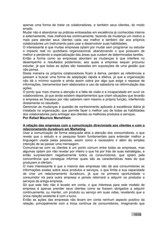 apenas uma forma de tratar os colaboradores, e também seus clientes, do modo
errado.
Mudar não é abandonar as práticas embasadas em excelência já conhecidas interna
e externamente, mas melhorá-las continuamente, fazendo da mudança um motivo a
mais para atender seus clientes cada vez melhor e também dar aos próprios
colaboradores um instrumento para usar e desenvolver suas habilidades.
O interessante é que muitas empresas optam por mudar sem programar ou estudar
o impacto real no quotidiano organizacional, abandonando o que possuem de
melhor e perdendo a especialização das áreas que cuidam de determinadas tarefas.
Então a forma como as empresas abordam as mudanças é que interfere no
desempenho e resultados posteriores, aos quais a empresa sequer procurou
estudar, já que todas as ações são baseadas em suposições de uma gestão que
não pensa.
Desta maneira os próprios colaboradores ficam à deriva, perdem as referências e
passam a buscar uma forma de adaptação rápida e efetiva, já que a organização
não dá o mínimo suporte e ainda assim cobra por algo que exige o repasse de
informações, treinamentos bem elaborados e uso de sabedoria na reformulação das
ações.
O ponto que mais chama a atenção é a falta de visão e a incapacidade em ouvir os
colaboradores, já que ainda existem departamentos que criam situações que levarão
a empresa ao fracasso por não saberem nem mesmo a própria função, interferindo
diretamente no resultado.
Gerenciar as mudanças é questão de conhecimento aplicado à excelência diária já
instalada na organização, que permite fazer o melhor uso de todas as habilidades
dos colaboradores para entregar aos clientes os melhores produtos e serviços.
Por Rafael Mauricio Menshhein

A relação das empresas com a comunicação direcionada aos clientes e com o
relacionamento duradouro em Marketing
Usar a comunicação de forma adequada atrai a atenção dos consumidores, o que
revela que o estudo e a pesquisa foram fundamentais para entender melhor a
linguagem usada pelas pessoas, assim como é necessário ir além da simples
intenção de se passar uma mensagem.
Comunicar-se com os clientes é um ponto comum entre todas as empresas, mas
algumas optam por não revelar por inteiro o que há por trás de suas estratégias, e
então surpreendem negativamente todos os consumidores, que optam pela
concorrência que consegue informar quais são as características reais do que
produzem e ofertam.
O mais interessante é que a maioria das empresas não dá aos consumidores as
informações exatas sobre seus produtos e serviços, o que limita a sua capacidade
de criar um relacionamento duradouro, já que na primeira oportunidade o
consumidor irá para outra empresa e jamais retornará a adquirir os produtos e
serviços da antiga empresa.
Só que este fato não é levado em conta, o que interessa para este modelo de
empresa é apenas prender seus clientes como se fossem obrigados a adquirir
continuamente, ou manter, um produto ou serviço em suas vidas, revelando que a
única relação existente é com o lucro.
Então as ações das empresas não levam em conta nenhum aspecto positivo da
relação, principalmente com a troca contínua de consumidores, imaginando que


                                                                          1018
 