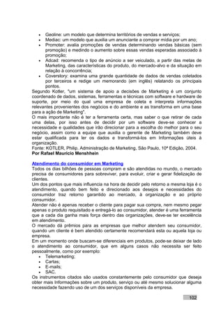 •   Geoline: um modelo que determina territórios de vendas e serviços;
   •   Mediac: um modelo que auxilia um anunciante a comprar mídia por um ano;
   •   Promoter: avalia promoções de vendas determinando vendas básicas (sem
       promoção) e medindo o aumento sobre essas vendas esperadas associado à
       promoção;
    • Adcad: recomenda o tipo de anúncio a ser veiculado, a partir das metas de
       Marketing, das características do produto, do mercado-alvo e da situação em
       relação à concorrência;
    • Coverstory: examina uma grande quantidade de dados de vendas coletados
       por terceiros e redige um memorando (em inglês) relatando os principais
       pontos.
Segundo Kotler, "um sistema de apoio a decisões de Marketing é um conjunto
coordenado de dados, sistemas, ferramentas e técnicas com software e hardware de
suporte, por meio do qual uma empresa de coleta e interpreta informações
relevantes provenientes dos negócios e do ambiente e as transforma em uma base
para a ação de Marketing".
O mais importante não é ter a ferramenta certa, mas saber o que retirar de cada
uma delas, por isso antes de decidir por um software deve-se conhecer a
necessidade e qualidades que irão direcionar para a escolha do melhor para o seu
negócio, assim como a equipe que auxilia o gerente de Marketing também deve
estar qualificada para ler os dados e transformá-los em Informações úteis à
organização.
Fonte: KOTLER, Philip. Administração de Marketing, São Paulo, 10ª Edição, 2004.
Por Rafael Mauricio Menshhein

Atendimento do consumidor em Marketing
Todos os dias bilhões de pessoas compram e são atendidas no mundo, o mercado
precisa de consumidores para sobreviver, para evoluir, criar e gerar fidelização de
clientes.
Um dos pontos que mais influencia na hora de decidir pelo retorno a mesma loja é o
atendimento, quando bem feito e direcionado aos desejos e necessidades do
consumidor traz retorno garantido ao mercado, à organização e ao próprio
consumidor.
Atender não é apenas receber o cliente para pagar sua compra, nem mesmo pegar
apenas o produto requisitado e entregá-lo ao consumidor, atender é uma ferramenta
que a cada dia ganha mais força dentro das organizações, deve-se ter excelência
em atendimento.
O mercado dá prêmios para as empresas que melhor atendem seu consumidor,
quando um cliente é bem atendido certamente recomendará esta ou aquela loja ou
empresa.
Em um momento onde buscam-se diferenciais em produtos, pode-se deixar de lado
o atendimento ao consumidor, que em alguns casos não necessita ser feito
pessoalmente, como por exemplo:
    • Telemarketing;
    • Cartas;
    • E-mails;
    • SAC.
Os instrumentos citados são usados constantemente pelo consumidor que deseja
obter mais Informações sobre um produto, serviço ou até mesmo solucionar alguma
necessidade fazendo uso de um dos serviços disponíveis da empresa.

                                                                            102
 