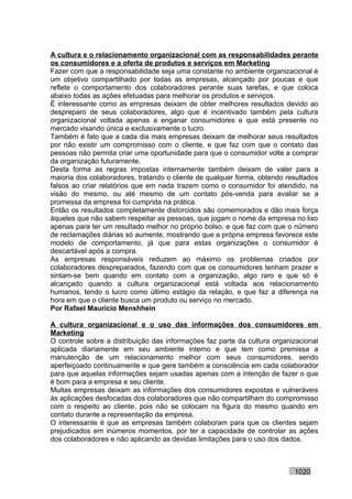 A cultura e o relacionamento organizacional com as responsabilidades perante
os consumidores e a oferta de produtos e serviços em Marketing
Fazer com que a responsabilidade seja uma constante no ambiente organizacional é
um objetivo compartilhado por todas as empresas, alcançado por poucas e que
reflete o comportamento dos colaboradores perante suas tarefas, e que coloca
abaixo todas as ações efetuadas para melhorar os produtos e serviços.
É interessante como as empresas deixam de obter melhores resultados devido ao
despreparo de seus colaboradores, algo que é incentivado também pela cultura
organizacional voltada apenas a enganar consumidores e que está presente no
mercado visando única e exclusivamente o lucro.
Também é fato que a cada dia mais empresas deixam de melhorar seus resultados
por não existir um compromisso com o cliente, e que faz com que o contato das
pessoas não permita criar uma oportunidade para que o consumidor volte a comprar
da organização futuramente.
Desta forma as regras impostas internamente também deixam de valer para a
maioria dos colaboradores, tratando o cliente de qualquer forma, obtendo resultados
falsos ao criar relatórios que em nada trazem como o consumidor foi atendido, na
visão do mesmo, ou até mesmo de um contato pós-venda para avaliar se a
promessa da empresa foi cumprida na prática.
Então os resultados completamente distorcidos são comemorados e dão mais força
àqueles que não sabem respeitar as pessoas, que jogam o nome da empresa no lixo
apenas para ter um resultado melhor no próprio bolso, e que faz com que o número
de reclamações diárias só aumente, mostrando que a própria empresa favorece este
modelo de comportamento, já que para estas organizações o consumidor é
descartável após a compra.
As empresas responsáveis reduzem ao máximo os problemas criados por
colaboradores despreparados, fazendo com que os consumidores tenham prazer e
sintam-se bem quando em contato com a organização, algo raro e que só é
alcançado quando a cultura organizacional está voltada aos relacionamento
humanos, tendo o lucro como último estágio da relação, e que faz a diferença na
hora em que o cliente busca um produto ou serviço no mercado.
Por Rafael Mauricio Menshhein

A cultura organizacional e o uso das informações dos consumidores em
Marketing
O controle sobre a distribuição das informações faz parte da cultura organizacional
aplicada diariamente em seu ambiente interno e que tem como premissa a
manutenção de um relacionamento melhor com seus consumidores, sendo
aperfeiçoado continuamente e que gere também a consciência em cada colaborador
para que aquelas informações sejam usadas apenas com a intenção de fazer o que
é bom para a empresa e seu cliente.
Muitas empresas deixam as informações dos consumidores expostas e vulneráveis
às aplicações desfocadas dos colaboradores que não compartilham do compromisso
com o respeito ao cliente, pois não se colocam na figura do mesmo quando em
contato durante a representação da empresa.
O interessante é que as empresas também colaboram para que os clientes sejam
prejudicados em inúmeros momentos, por ter a capacidade de controlar as ações
dos colaboradores e não aplicando as devidas limitações para o uso dos dados.



                                                                           1020
 