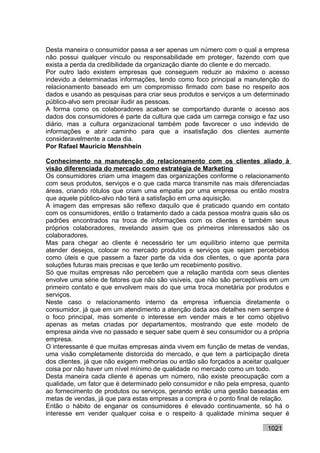 Desta maneira o consumidor passa a ser apenas um número com o qual a empresa
não possui qualquer vínculo ou responsabilidade em proteger, fazendo com que
exista a perda da credibilidade da organização diante do cliente e do mercado.
Por outro lado existem empresas que conseguem reduzir ao máximo o acesso
indevido a determinadas informações, tendo como foco principal a manutenção do
relacionamento baseado em um compromisso firmado com base no respeito aos
dados e usando as pesquisas para criar seus produtos e serviços a um determinado
público-alvo sem precisar iludir as pessoas.
A forma como os colaboradores acabam se comportando durante o acesso aos
dados dos consumidores é parte da cultura que cada um carrega consigo e faz uso
diário, mas a cultura organizacional também pode favorecer o uso indevido de
informações e abrir caminho para que a insatisfação dos clientes aumente
consideravelmente a cada dia.
Por Rafael Mauricio Menshhein

Conhecimento na manutenção do relacionamento com os clientes aliado à
visão diferenciada do mercado como estratégia de Marketing
Os consumidores criam uma imagem das organizações conforme o relacionamento
com seus produtos, serviços e o que cada marca transmite nas mais diferenciadas
áreas, criando rótulos que criam uma empatia por uma empresa ou então mostra
que aquele público-alvo não terá a satisfação em uma aquisição.
A imagem das empresas são reflexo daquilo que é praticado quando em contato
com os consumidores, então o tratamento dado a cada pessoa mostra quais são os
padrões encontrados na troca de informações com os clientes e também seus
próprios colaboradores, revelando assim que os primeiros interessados são os
colaboradores.
Mas para chegar ao cliente é necessário ter um equilíbrio interno que permita
atender desejos, colocar no mercado produtos e serviços que sejam percebidos
como úteis e que passem a fazer parte da vida dos clientes, o que aponta para
soluções futuras mais precisas e que terão um recebimento positivo.
Só que muitas empresas não percebem que a relação mantida com seus clientes
envolve uma série de fatores que não são visíveis, que não são perceptíveis em um
primeiro contato e que envolvem mais do que uma troca monetária por produtos e
serviços.
Neste caso o relacionamento interno da empresa influencia diretamente o
consumidor, já que em um atendimento a atenção dada aos detalhes nem sempre é
o foco principal, mas somente o interesse em vender mais e ter como objetivo
apenas as metas criadas por departamentos, mostrando que este modelo de
empresa ainda vive no passado e sequer sabe quem é seu consumidor ou a própria
empresa.
O interessante é que muitas empresas ainda vivem em função de metas de vendas,
uma visão completamente distorcida do mercado, e que tem a participação direta
dos clientes, já que não exigem melhorias ou então são forçados a aceitar qualquer
coisa por não haver um nível mínimo de qualidade no mercado como um todo.
Desta maneira cada cliente é apenas um número, não existe preocupação com a
qualidade, um fator que é determinado pelo consumidor e não pela empresa, quanto
ao fornecimento de produtos ou serviços, gerando então uma gestão baseadas em
metas de vendas, já que para estas empresas a compra é o ponto final de relação.
Então o hábito de enganar os consumidores é elevado continuamente, só há o
interesse em vender qualquer coisa e o respeito à qualidade mínima sequer é

                                                                          1021
 