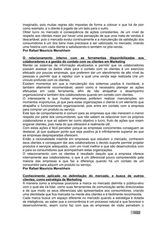 imaginado, pois muitas regras são impostas de forma a colocar o que há de pior
como exemplo, e o cliente é jogado de um lado para o outro.
Obter lucro no mercado é conseqüência de ações consistentes, de um nível de
respeito aos clientes maior por haver uma percepção de que uma meta de vendas é
descartável, pois o mercado evolui continuamente e a manutenção da satisfação dos
consumidores é um dos bens mais preciosos a ser valorizado no mercado, criando
uma história com cada cliente e satisfazendo-o também no pós-venda.
Por Rafael Mauricio Menshhein

O relacionamento interno com as ferramentas disponibilizadas aos
colaboradores e a gestão do contato com os clientes em Marketing
Manter os sistemas de informação atualizados e permitir que os colaboradores
possam acessar os dados vitais para o contato com os clientes é um exercício
efetuado por poucas empresas, que preferem dar um atendimento de alto nível às
pessoas e permitir que a rapidez com a qual uma venda seja realizada crie um
vínculo profundo com os clientes.
Existem momentos em que a manutenção dos sistemas usados é inevitável, e
também altamente recomendável, assim como é necessário planejar as ações
efetuadas em cada ferramenta, afim de não atrapalhar o desempenho
organizacional e também dos colaboradores quando em contato com clientes.
O interessante é que muitas empresas preferem realizar manutenções em
momentos inoportunos, já que para estas organizações o cliente é um elemento que
atrapalha o funcionamento organizacional, pois entra em contato com a empresa
para comprar um produto ou serviço.
Este tipo de comportamento é comum para as empresas que não merecem o menor
respeito por parte dos consumidores, que não sabem se relacionar com os próprios
colaboradores e que só sabem ter como objetivo o lucro, fruto de ações que visam
enganar clientes, pois nada do que oferecem é realmente útil.
Com estas ações é fácil perceber porque as empresas concorrentes conseguem se
destacar, já que qualquer ponto que seja positivo já é infinitamente superior ao que
as empresas despreparadas oferecem.
Então a racionalidade inserida em empresas que estudam o mercado, conhecem
seus clientes e conseguem dar aos colaboradores o devido suporte permite projetar
produtos e serviços adequados, com um nível melhor e que são desenvolvidos com
e para os consumidores que acompanham estas organizações.
O relacionamento com os clientes é resultado daquilo que a empresa oferece
internamente aos colaboradores, o que é um diferencial pouco compreendido pela
maioria das empresas e que faz a diferença quando há um contato de um
consumidor para adquirir um produto ou serviço.
Por Rafael Mauricio Menshhein

Conhecimento aplicado na delimitação do mercado, e busca de outros
clientes, como estratégia de Marketing
A maneira como a empresa posiciona a marca no mercado delimita o público-alvo
com o qual ela irá lidar, como suas ferramentas de comunicação serão direcionadas
e de que modo os seus diferenciais são apresentados aos consumidores, criando
uma identidade que fica marcada na mente dos clientes e é facilmente reconhecida.
Cada marca busca um espaço diferente no mercado quando a estratégia é dotada
de inteligência, ao saber que a concorrência é um processo natural e que favorece o
desenvolvimento, assim como faz com que as empresas de visão percebam o

                                                                            1022
 