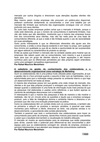 mercado por outros ângulos e direcionem suas atenções àqueles clientes não
atendidos.
Mas mesmo assim muitas empresas não procuram um público-alvo disponível,
preferem confrontar diretamente os concorrentes e criar uma batalha por um
mercado tão limitado que nenhuma das organizações consegue criar um vínculo
profundo com seus clientes.
Do outro lado muitas empresas podem achar que o mercado é limitado, porque a
visão está distorcida, já que o número de consumidores é realmente limitado, mas
não são todos que são atendidos, mostrando que a maioria das empresas busca
tirar dos concorrentes seus clientes, mas não faz nada para ter uma base de
consumidores diferente, já que a visão é tão limitada quanto o uso da racionalidade
em suas estratégias.
Outro ponto interessante é que os diferenciais oferecidos são iguais aos dos
concorrentes, e então a única disputa existente é com base no preço, sem qualquer
foco mínimo em qualidade ou que dê ao cliente a oportunidade de ser surpreendido
por algum atributo ou característica do produto ou serviço.
Então as ações que limitam o mercado são na verdade usadas para mostrar que as
empresas não sabem quem são os consumidores, nem mesmo o que é possível
fazer para que um grupo de clientes retorne a fazer aquisições e até mesmo
contribua para que os diferenciais percebidos por eles próprios sejam entendidos
como uma vantagem competitiva organizacional.
Por Rafael Mauricio Menshhein

A sabedoria na gestão do conhecimento dos colaboradores e o
desenvolvimento organizacional como estratégia de Marketing
Ouvir os colaboradores não é uma prática muito utilizada pelas organizações, já que
a gestão não é o foco principal quando o assunto é lidar com as habilidades, criar a
oportunidade para que a motivação esteja presente no ambiente interno e que haja
um desenvolvimento em todas as áreas.
A maioria das empresas possui em sua gestão uma visão míope do mercado, dos
clientes e do que elas próprias produzem e entregam aos consumidores, deixam a
desejar quando o colaborador é uma fonte de informação muito mais precisa do que
as pesquisas mal elaboradas e usadas como referência, e que iludem apenas os
mentores de estratégias desconexas com a realidade.
O interessante é que a maioria das pesquisas é feita de maneira a não mostrar a
realidade, não há um vínculo entre as questões e àquilo que a empresa consegue
produzir, pois a falta de inteligência domina o ambiente interno e direciona a um
processo que não visa uma evolução presenciada na prática.
Como os colaboradores têm um contato direto com os consumidores, e também são
os primeiros a adquirir os produtos e serviços vendidos, é possível usar estes
momentos para melhorar a oferta, direcionar ao êxito, nas próprias vendas e no
desenvolvimento, e aproveitando este contato plenamente.
Também é possível usar todo o conhecimento dos colaboradores para trazer os
consumidores para perto da empresa, dando-lhes motivos para exercer suas tarefas
e saber que o resultado terá também a visualização do trabalho efetuado.
O mercado só mostra as oportunidades para as empresas que estão preparadas
para vê-las, usando todo o potencial para diferenciar-se dos concorrentes e abrir
espaço para que os colaboradores consigam ter, através da empresa, produtos e
serviços interessantes e que atendam aos desejos dos consumidores realmente.
Por Rafael Mauricio Menshhein

                                                                            1023
 