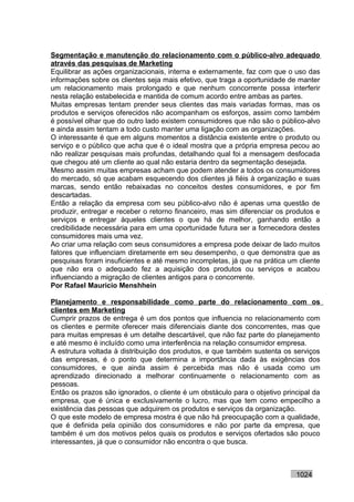 Segmentação e manutenção do relacionamento com o público-alvo adequado
através das pesquisas de Marketing
Equilibrar as ações organizacionais, interna e externamente, faz com que o uso das
informações sobre os clientes seja mais efetivo, que traga a oportunidade de manter
um relacionamento mais prolongado e que nenhum concorrente possa interferir
nesta relação estabelecida e mantida de comum acordo entre ambas as partes.
Muitas empresas tentam prender seus clientes das mais variadas formas, mas os
produtos e serviços oferecidos não acompanham os esforços, assim como também
é possível olhar que do outro lado existem consumidores que não são o público-alvo
e ainda assim tentam a todo custo manter uma ligação com as organizações.
O interessante é que em alguns momentos a distância existente entre o produto ou
serviço e o público que acha que é o ideal mostra que a própria empresa pecou ao
não realizar pesquisas mais profundas, detalhando qual foi a mensagem desfocada
que chegou até um cliente ao qual não estaria dentro da segmentação desejada.
Mesmo assim muitas empresas acham que podem atender a todos os consumidores
do mercado, só que acabam esquecendo dos clientes já fiéis à organização e suas
marcas, sendo então rebaixadas no conceitos destes consumidores, e por fim
descartadas.
Então a relação da empresa com seu público-alvo não é apenas uma questão de
produzir, entregar e receber o retorno financeiro, mas sim diferenciar os produtos e
serviços e entregar àqueles clientes o que há de melhor, ganhando então a
credibilidade necessária para em uma oportunidade futura ser a fornecedora destes
consumidores mais uma vez.
Ao criar uma relação com seus consumidores a empresa pode deixar de lado muitos
fatores que influenciam diretamente em seu desempenho, o que demonstra que as
pesquisas foram insuficientes e até mesmo incompletas, já que na prática um cliente
que não era o adequado fez a aquisição dos produtos ou serviços e acabou
influenciando a migração de clientes antigos para o concorrente.
Por Rafael Mauricio Menshhein

Planejamento e responsabilidade como parte do relacionamento com os
clientes em Marketing
Cumprir prazos de entrega é um dos pontos que influencia no relacionamento com
os clientes e permite oferecer mais diferenciais diante dos concorrentes, mas que
para muitas empresas é um detalhe descartável, que não faz parte do planejamento
e até mesmo é incluído como uma interferência na relação consumidor empresa.
A estrutura voltada à distribuição dos produtos, e que também sustenta os serviços
das empresas, é o ponto que determina a importância dada às exigências dos
consumidores, e que ainda assim é percebida mas não é usada como um
aprendizado direcionado a melhorar continuamente o relacionamento com as
pessoas.
Então os prazos são ignorados, o cliente é um obstáculo para o objetivo principal da
empresa, que é única e exclusivamente o lucro, mas que tem como empecilho a
existência das pessoas que adquirem os produtos e serviços da organização.
O que este modelo de empresa mostra é que não há preocupação com a qualidade,
que é definida pela opinião dos consumidores e não por parte da empresa, que
também é um dos motivos pelos quais os produtos e serviços ofertados são pouco
interessantes, já que o consumidor não encontra o que busca.



                                                                            1024
 