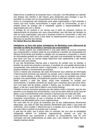 Desta forma a existência da empresa trava o mercado, cria dificuldades em atender
aos desejos dos clientes e até mesmo gera obstáculos para entregar o que foi
acordado no contato com os consumidores na hora da aquisição.
Como os cronogramas são obstáculos para estas organizações é fácil entender o
motivo que leva muitos consumidores a migrar para os concorrentes, já que o
simples prazo de entrega não é respeitado quando a responsabilidade é da
organização para com o cliente.
A entrega de um produto é um serviço que é parte do processo contínuo do
relacionamento da empresa com seus consumidores, que não deve ser deixado na
mão de outra organização, para que a empresa mostre ao consumidor o valor real
da sua existência, bem como o foco dado no relacionamento humano, e que faz a
diferença na escolha dos clientes.
Por Rafael Mauricio Menshhein

Inteligência no foco das ações estratégicas de Marketing como diferencial de
mercado na oferta de produtos e serviços aos consumidores
Dar o devido suporte aos colaboradores é uma ação efetiva de poucas empresas
que compreendem a própria razão de sua existência e também da necessidade em
oferecer ferramentas que facilitem a relação com as pessoas e comportem o volume
de informações gerados em cada contato, seja para uma atualização de dados, seja
para fazer com que um serviço esteja disponível mais rapidamente e até mesmo
para dar valor aos clientes.
O uso das ferramentas internas para o exercício do contato com os clientes, e
também da venda dos produtos e serviços, é resultado de uma gestão direcionada à
compreensão mais profunda sobre a organização, o que requer o ato de pensar e
atualizar também o conhecimento da empresa.
Como a maioria das empresas não sabe dimensionar seus sistemas de informação
é fácil encontrar barreiras que reduzem as vendas, como o tempo destinado a fazer
o que o cliente deseja, e então o resultado inferior é culpa do vendedor que deixou
escapar uma oportunidade, principalmente quando é mais fácil culpar os outros.
Desta maneira o valor das ações, ainda mais evidentes no contato com
consumidores, é avaliado somente por aquilo que a empresa acha que deve fazer,
sem uma base real de análise, usando o feeling, que na prática não leva a lugar
algum, a não ser o autor Morris Albert e sua música feelings.
Também é comum encontrar pessoas que não sabem medir o mercado, seja em seu
tamanho ou os desejos dos consumidores, o que as faz partir atrás do achar para ter
idéias, e que invariavelmente criam produtos e serviços que em nada são úteis.
O interessante é que também existe uma cultura voltada a fazer o mínimo para
conquistar consumidores, já que a empresa os trata como um problema, e que
também cria dificuldades para o lucro organizacional.
Por outro lado há um grupo de empresas que dá aos colaboradores ferramentas
adequadas, que está ao lado das pessoas diariamente para saber o que pode ser
melhorado, como ampliar o diferencial que é a rapidez com a qual o cliente recebe
em suas mãos o produto ou já pode usar o serviço.
E este tipo de ação, que é pouco visto no mercado, faz com que as estratégias
inteligentes aflorem no ambiente organizacional, criando um ciclo de
desenvolvimento que surpreende e encanta os consumidores, pois há uma
motivação real dos colaboradores ao saber que o seu trabalho tem efeito real na
relação empresa cliente.


                                                                           1025
 