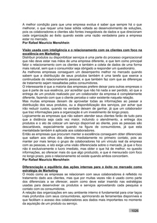 A melhor condição para que uma empresa evolua é saber que sempre há o que
melhorar, o que requer uma base sólida voltada ao desenvolvimento de soluções,
pois os colaboradores e clientes são fontes inesgotáveis de dados e que direcionam
cada organização ao êxito quando existe uma razão verdadeira para a empresa
estar no mercado.
Por Rafael Mauricio Menshhein

Visão usada com inteligência e o relacionamento com os clientes com foco na
excelência em Marketing
Distribuir produtos ou disponibilizar serviços é uma parte do processo organizacional
que não deve estar nas mãos de uma empresa diferente, e que tem como principal
fator o relacionamento com os clientes e também a coleta de dados de uma forma
mais natural, sem que o consumidor seja obrigado a responder um questionário.
As melhores empresas conseguem um desempenho melhor no mercado quando
sabem que a distribuição de seus produtos também é uma tarefa que exerce a
continuidade do relacionamento pessoal, e que também faz com que as diferenças
de tratamento sejam ressaltadas pelos consumidores.
O interessante é que a maioria das empresas prefere deixar para outras empresas o
que é parte de sua essência, por acreditar que não há nada a ser perdido, só que a
entrega de um produto realizado por um colaborador da empresa é completamente
diferente, fazendo com que o cliente perceba o valor existente naquela relação.
Mas muitas empresas deixam de aproveitar todas as informações ao passar a
distribuição dos seus produtos, ou a disponibilização dos serviços, por achar que
irão reduzir custos, quando na verdade deixam de ganhar, já que um colaborador
que traz informações para a organização é um investimento de longo prazo.
Logicamente as empresas que não sabem atender seus clientes farão de tudo para
que a distância seja cada vez maior, incluindo o atendimento, a entrega dos
produtos e o ato de colocar um serviço disponível ao cliente, pois as pessoas são
descartáveis, especialmente quando na figura de consumidores, já que esta
mentalidade também é aplicada aos colaboradores.
Então as empresas que procuram manter a excelência conseguem obter diferenciais
que saltam aos olhos dos clientes imediatamente no primeiro contato, pois ao
manter por mais tempo o grupo de colaboradores há um vínculo real da empresa
com as pessoas, e isto exige uma visão diferenciada sobre o mercado, já que o foco
não é exclusivamente o lucro imediato, mas obter o que há de melhor, no quesito
informações, ao oferecer mais do que algo produzido, e que é mensurado com foco
no longo prazo, pois o relacionamento só existe quando ambos concordam.
Por Rafael Mauricio Menshhein

Diferenciação e equilíbrio das ações internas para o êxito no mercado como
estratégia de Marketing
O modo como as empresas se relacionam com seus colaboradores é refletido no
tratamento dado aos clientes, mas que por muitas vezes não é usado como parte
dos diferenciais a se oferecer, assim como deve estar inserido nas estratégias
usadas para desenvolver os produtos e serviços aproveitando cada pesquisa e
contato com os consumidores.
A relação das organizações em seu ambiente interno é fundamental para criar laços
mais profundos com seus consumidores, aprimorando as ferramentas disponíveis e
que facilitam o acesso dos colaboradores aos dados mais importantes no momento
da aquisição de um produto ou serviço.

                                                                             1026
 