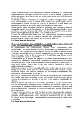 Então a gestão interna das informações interfere diretamente no desempenho
organizacional no mercado, tendo como princípio o ato de facilitar o contato dos
colaboradores com cada cliente, mas que também deve contar com um limite quanto
ao uso dos dados.
Como são poucas as empresas que conseguem equilibrar a relação interna e com
seus consumidores, já que o contato mais humano das organizações com os
colaboradores é apenas um discurso que não é aplicado na prática, existe uma
dificuldade em oferecer produtos e serviços adequados ao público-alvo.
Desta maneira todas as ações voltadas às pesquisas para melhorar a base de
dados são vazias e sem sentido, já que o uso do conteúdo dos estudos não é usado
para fazer com que a empresa aproveite a excelência em sua plenitude, já que a
própria organização acha que o cliente é útil quando ela define.
Ao criar um relacionamento melhor com seus colaboradores a empresa consegue
diferenciar o contato com os clientes e melhorar seu desempenho no mercado,
entregando aos consumidores mais do que produtos ou serviços.
Por Rafael Mauricio Menshhein

O uso de ferramentas disponibilizadas aos colaboradores como diferencial
para o relacionamento com os clientes em Marketing
O conhecimento dos colaboradores, quando usado corretamente pelas
organizações, cria caminhos mais curtos para a manutenção do relacionamento com
os clientes, para entregar aos consumidores o produto ou serviço mais rapidamente
e também compartilha com os demais colaboradores um uso das ferramentas
disponíveis que venham a dar o mesmo nível de satisfação dos clientes e ainda
assim realize com agilidade uma venda.
É interessante que a maioria das empresas não saiba como criar caminhos mais
fáceis para o colaborador disponibilizar os produtos e serviços em seus sistemas,
pois a organização insere no seu ambiente uma ferramenta que, quando usada por
uma única pessoa, exerce sua função, mas quando habilitada a todos os
colaboradores é um desastre.
Então a forma como as ferramentas são elaboradas também deve levar em conta o
tempo com o qual o cliente está disposto a manter contato com a empresa, alguns
deixam de adquirir seus produtos e serviços por não recebê-los rapidamente, seja
em mãos ou disponibilizados ao uso em si.
Outro ponto interessante é a falta de capacidade em enxergar que muitas tarefas
são jogadas para outras empresas, e que a preocupação destas empresas não é a
mesma da originadora do produto ou serviço, e que causa a insatisfação dos
clientes.
Diante do desafio em oferecer ao consumidor o produto ou serviço prontamente e
dar aos colaboradores condições para o exercício das devidas funções há um
abismo entre as melhores organizações e os demais concorrentes, algo que pode
ser uma fonte para a criatividade, já que uma organização sempre deseja estar à
frente das outras.
Vender é um procedimento que está vinculado a muitos fatores que são analisados
quando a inteligência domina o ambiente organizacional e faz uso das informações
passadas pelos colaboradores, com a intenção de ofertar mais do que um produto
ou serviço, assim como exige a compreensão do ciclo que envolve do contato até e
o pós-venda.
Por Rafael Mauricio Menshhein


                                                                         1027
 