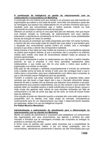 A combinação da inteligência na gestão do relacionamento com os
colaboradores e consumidores em Marketing
A construção de uma história junto aos clientes é um processo que está inserido em
organizações que sabem a sua razão de existir, como lidar com pessoas e quais são
as mensagens que passam aos colaboradores em um primeiro momento para que o
resultado junto aos consumidores seja o melhor possível, criando um ciclo
permanente de contato e desenvolvimento de soluções.
Oferecer um produto ou serviço é uma ação fácil para ser efetuada, mas que requer
uma história, iniciada ou continuada, de relacionamento com seus clientes,
entendendo e atendendo-os prontamente de forma a escrever novas possibilidades
futuras de evolução em todos os sentidos.
Mas são poucas as empresas que estão preparadas para lidar com seres humanos,
a maioria não tem uma noção exata do impacto das suas ações, e que também gera
a decepção dos consumidores quando entram em contato, pois a mensagem
enviada e que atraiu o cliente não corresponde à realidade.
Desta maneira o foco dado por este modelo de empresa é a incompetência aplicada
na prática para enganar clientes, já que a promessa não é cumprida e os artifícios
criados para manter uma base de consumidores afastam todas as pessoas na
primeira oportunidade.
Outro ponto interessante é culpar os colaboradores por não fazer o melhor trabalho
possível, só que a empresa é uma farsa percebida rapidamente pelos
colaboradores, o que revela que não há uma razão e motivo para auxiliar a
organização a se manter no mercado.
Este jogo de não enxergar a realidade propositadamente é incluído em ambientes
onde a gestão acima da área de vendas é inútil, pois não consegue fazer o que é
melhor para o consumidor, para seus colaboradores e por último para a empresa, já
que o ciclo formado requer inteligência para ser percebido.
Também é evidente que estas empresas acham que as projeções feitas sobre
variáveis que não levam a lugar algum são o que o mercado consumidor deseja,
deixando de lado o contato com as pessoas que adquirem seus produtos e serviços,
especialmente seus próprios colaboradores, que ao não comprar o que vendem não
poderão obter um resultado positivo e serão substituídos em pouco tempo, porque a
visão míope dos gestores está voltada às suas decisões recheadas por falta de
conhecimento e no fato de achar que algo vai dar certo, ao invés de buscar fontes
reais de referência.
Uma solução só pode ser oferecida quando a empresa tem uma razão para existir e
compartilha com os clientes uma visão ampla do mercado, consultando-os
continuamente para ter um relacionamento que traga o desenvolvimento baseado
em pesquisas, ações e no uso da inteligência conjunta.
Por Rafael Mauricio Menshhein

Individualização e padronização do atendimento para a diferenciação no
relacionamento com os clientes em Marketing
Manter um padrão de atendimento é necessário para estabelecer um compromisso
das organizações com seus consumidores, que delimita o território em cada
mercado e formaliza que as mensagens enviadas são cumpridas ao entregar os
produtos ou serviços aos clientes.
A forma como os padrões são usados pelas empresas traz a possibilidade de
manter um relacionamento melhor, e por um tempo prolongado, com os
consumidores, atendendo-os prontamente e fazendo uso das informações para que

                                                                          1028
 