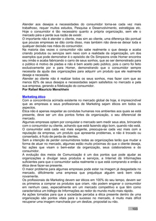 Atender aos desejos e necessidades do consumidor torna-se cada vez mais
trabalhoso, requer muitos estudos, Pesquisa e Desenvolvimento, estratégias etc.
Hoje o consumidor é tão necessário quanto a própria organização, sem ele o
mercado pára e perde sua razão de existir.
O importante não é atender o cliente, mas sim ao cliente, uma diferença tão pontual
que poucas empresas se dão conta disso, mas também não deve-se deixar toda e
qualquer decisão nas mãos do consumidor.
Na maioria das vezes o consumidor não sabe realmente o que deseja e acaba
criando produtos ou serviços sem nexo com a realidade da organização, um dos
exemplos que pode demonstrar é o episódio de Os Simpsons onde Homer encontra
seu irmão e acaba fabricando o carro de seus sonhos, que ao ser demonstrado para
o público é motivo de piadas e não é bem aceito pelo público, pois o carro foi feito
exclusivamente por e para Homer, demonstrando que o consumidor sempre
necessita da ajuda das organizações para adquirir um produto que ele realmente
deseje e necessite.
Atender ao cliente não é realizar todos os seus sonhos, mas fazer com que ao
menos 82% de seus desejos e necessidades sejam satisfeitos no mercado e pela
sua empresa, gerando a fidelização do consumidor.
Por Rafael Mauricio Menshhein

Marketing ético
Com a concorrência acirrada existente no mercado global de hoje, é imprescindível
que as empresas e seus profissionais de Marketing sejam éticos em todos os
aspectos.
Ética não é apenas respeitar as condutas humanas nos ambientes aos quais se está
presente, deve ser um dos pontos fortes da organização, o seu diferencial de
mercado.
Algumas empresas optam por conquistar o mercado sem medir seus atos, brincando
com o consumidor ou cliente, achando que está fazendo algo bom, quando não está.
O consumidor está cada vez mais exigente, preocupa-se cada vez mais com a
reputação da empresa, um produto que apresenta problemas, e não é trocado ou
consertado, é fruto de perda de clientes.
Sem a intenção de perder consumidores todas as organizações terão que mudar a
forma de atuar no mercado, algumas estão muito próximas do que o cliente deseja,
faz ações que visam o bem-estar da organização, seus colaboradores e do
consumidor.
A evolução dos meios de Comunicação é um dos pontos que pode ajudar as
organizações a divulgar seus produtos e serviços, a Internet dá Informações
suficientes para que o consumidor saiba realmente o que está comprando e então a
ética deve fazer-se presente.
O maior problema para algumas empresas pode estar na imagem já desgastada no
mercado, dificilmente uma empresa que prejudique alguém será bem vista
novamente.
Os profissionais de Marketing devem ser éticos em 100% do seu tempo, devem ser
os primeiros a comprar os produtos que criam, não podem enganar o consumidor
em nenhum caso, especialmente em um mercado competitivo e que têm como
característica um tráfego de Informações ao redor do mundo muito mais rápido.
As ações tomadas para que a sociedade perceba a ética presente dentro de uma
organização são pontos vitais para o sucesso no mercado, é muito mais difícil
recuperar uma imagem manchada por um deslize, proposital ou não.

                                                                             103
 