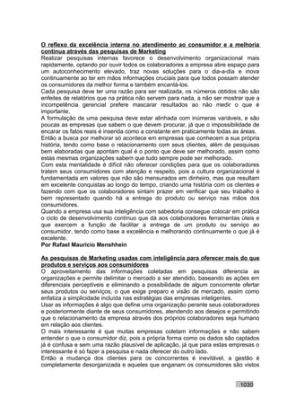 O reflexo da excelência interna no atendimento ao consumidor e a melhoria
contínua através das pesquisas de Marketing
Realizar pesquisas internas favorece o desenvolvimento organizacional mais
rapidamente, optando por ouvir todos os colaboradores a empresa abre espaço para
um autoconhecimento elevado, traz novas soluções para o dia-a-dia e inova
continuamente ao ter em mãos informações cruciais para que todos possam atender
os consumidores da melhor forma e também encantá-los.
Cada pesquisa deve ter uma razão para ser realizada, os números obtidos não são
enfeites de relatórios que na prática não servem para nada, a não ser mostrar que a
incompetência gerencial prefere mascarar resultados ao não medir o que é
importante.
A formulação de uma pesquisa deve estar alinhada com inúmeras variáveis, e são
poucas as empresas que sabem o que devem procurar, já que o impossibilidade de
encarar os fatos reais é inserida como a constante em praticamente todas as áreas.
Então a busca por melhorar só acontece em empresas que conhecem a sua própria
história, tendo como base o relacionamento com seus clientes, além de pesquisas
bem elaboradas que apontam qual é o ponto que deve ser melhorado, assim como
estas mesmas organizações sabem que tudo sempre pode ser melhorado.
Com esta mentalidade é difícil não oferecer condições para que os colaboradores
tratem seus consumidores com atenção e respeito, pois a cultura organizacional é
fundamentada em valores que não são mensurados em dinheiro, mas que resultam
em excelente conquistas ao longo do tempo, criando uma história com os clientes e
fazendo com que os colaboradores sintam prazer em verificar que seu trabalho é
bem representado quando há a entrega do produto ou serviço nas mãos dos
consumidores.
Quando a empresa usa sua inteligência com sabedoria consegue colocar em prática
o ciclo de desenvolvimento contínuo que dá aos colaboradores ferramentas úteis e
que exercem a função de facilitar a entrega de um produto ou serviço ao
consumidor, tendo como base a excelência e melhorando continuamente o que já é
excelente.
Por Rafael Mauricio Menshhein

As pesquisas de Marketing usadas com inteligência para oferecer mais do que
produtos e serviços aos consumidores
O aproveitamento das informações coletadas em pesquisas diferencia as
organizações e permite delimitar o mercado a ser atendido, baseando as ações em
diferenciais perceptíveis e eliminando a possibilidade de algum concorrente ofertar
seus produtos ou serviços, o que exige preparo e visão de mercado, assim como
enfatiza a simplicidade incluída nas estratégias das empresas inteligentes.
Usar as informações é algo que define uma organização perante seus colaboradores
e posteriormente diante de seus consumidores, atendendo aos desejos e permitindo
que o relacionamento da empresa através dos próprios colaboradores seja humano
em relação aos clientes.
O mais interessante é que muitas empresas coletam informações e não sabem
entender o que o consumidor diz, pois a própria forma como os dados são captados
já é confusa e sem uma razão plausível de aplicação, já que para estas empresas o
interessante é só fazer a pesquisa e nada oferecer do outro lado.
Então a mudança dos clientes para os concorrentes é inevitável, a gestão é
completamente desorganizada e aqueles que enganam os consumidores são vistos


                                                                           1030
 
