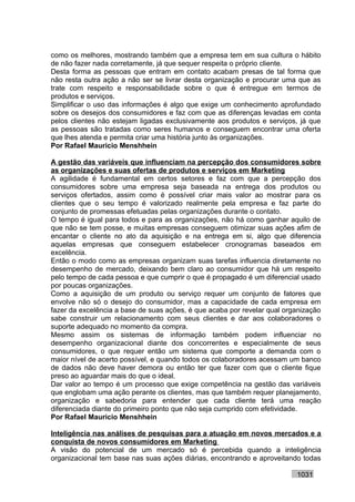 como os melhores, mostrando também que a empresa tem em sua cultura o hábito
de não fazer nada corretamente, já que sequer respeita o próprio cliente.
Desta forma as pessoas que entram em contato acabam presas de tal forma que
não resta outra ação a não ser se livrar desta organização e procurar uma que as
trate com respeito e responsabilidade sobre o que é entregue em termos de
produtos e serviços.
Simplificar o uso das informações é algo que exige um conhecimento aprofundado
sobre os desejos dos consumidores e faz com que as diferenças levadas em conta
pelos clientes não estejam ligadas exclusivamente aos produtos e serviços, já que
as pessoas são tratadas como seres humanos e conseguem encontrar uma oferta
que lhes atenda e permita criar uma história junto às organizações.
Por Rafael Mauricio Menshhein

A gestão das variáveis que influenciam na percepção dos consumidores sobre
as organizações e suas ofertas de produtos e serviços em Marketing
A agilidade é fundamental em certos setores e faz com que a percepção dos
consumidores sobre uma empresa seja baseada na entrega dos produtos ou
serviços ofertados, assim como é possível criar mais valor ao mostrar para os
clientes que o seu tempo é valorizado realmente pela empresa e faz parte do
conjunto de promessas efetuadas pelas organizações durante o contato.
O tempo é igual para todos e para as organizações, não há como ganhar aquilo de
que não se tem posse, e muitas empresas conseguem otimizar suas ações afim de
encantar o cliente no ato da aquisição e na entrega em si, algo que diferencia
aquelas empresas que conseguem estabelecer cronogramas baseados em
excelência.
Então o modo como as empresas organizam suas tarefas influencia diretamente no
desempenho de mercado, deixando bem claro ao consumidor que há um respeito
pelo tempo de cada pessoa e que cumprir o que é propagado é um diferencial usado
por poucas organizações.
Como a aquisição de um produto ou serviço requer um conjunto de fatores que
envolve não só o desejo do consumidor, mas a capacidade de cada empresa em
fazer da excelência a base de suas ações, é que acaba por revelar qual organização
sabe construir um relacionamento com seus clientes e dar aos colaboradores o
suporte adequado no momento da compra.
Mesmo assim os sistemas de informação também podem influenciar no
desempenho organizacional diante dos concorrentes e especialmente de seus
consumidores, o que requer então um sistema que comporte a demanda com o
maior nível de acerto possível, e quando todos os colaboradores acessam um banco
de dados não deve haver demora ou então ter que fazer com que o cliente fique
preso ao aguardar mais do que o ideal.
Dar valor ao tempo é um processo que exige competência na gestão das variáveis
que englobam uma ação perante os clientes, mas que também requer planejamento,
organização e sabedoria para entender que cada cliente terá uma reação
diferenciada diante do primeiro ponto que não seja cumprido com efetividade.
Por Rafael Mauricio Menshhein

Inteligência nas análises de pesquisas para a atuação em novos mercados e a
conquista de novos consumidores em Marketing
A visão do potencial de um mercado só é percebida quando a inteligência
organizacional tem base nas suas ações diárias, encontrando e aproveitando todas

                                                                          1031
 