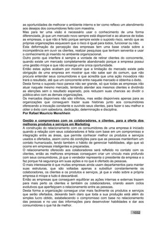 as oportunidades de melhorar o ambiente interno e ter como reflexo um atendimento
aos desejos dos consumidores feito com maestria.
Mas para ter uma visão é necessário usar o conhecimento de uma forma
diferenciada, já que um mercado novo sempre está disponível e ao alcance de todas
as empresas, o que não é feito porque sempre existe o suposto risco, sendo que as
próprias organizações esquecem que o risco é igual para todos, funcionar ou não.
Esta deformação da percepção das empresas tem uma base criada sobre a
incompetência em ouvir os clientes, realizar pesquisas que tenham serventia e usar
o conhecimento já inserido no ambiente organizacional.
Outro ponto que interfere é sempre a vontade de retirar clientes do concorrente,
quando existe um mercado completamente abandonado porque a empresa possui
uma gestão míope e que não enxerga uma única oportunidade.
Então estas ações acabam por mostrar que a limitação do mercado existe pela
obrigação de uma empresa em mostrar que não sabe sair do comum, que não
procura entender seus consumidores e que acredita que uma ação inovadora não
trará o resultado, até que um concorrente entre naquele mercado e obtenha o êxito.
Desta forma o suposto risco parece não ser grande, só que todas as empresas irão
atuar naquele mesmo mercado, tentando atender aos mesmos clientes e dividindo
as atenções sem o resultado esperado, pois reduzem suas chances ao dividir o
público-alvo com as demais organizações.
Os mercados disponíveis não são infinitos, mas estão disponíveis apenas para as
organizações que conseguem trazer suas histórias junto aos consumidores
oferecendo a inovação constante e ouvindo seus clientes, para fazer o seu melhor e
obter o êxito com sabedoria, dedicação, determinação e disciplina.
Por Rafael Mauricio Menshhein

Gestão e compromisso com os colaboradores, e clientes, para a oferta dos
melhores produtos e serviços em Marketing
A construção do relacionamento com os consumidores de uma empresa é iniciado
quando a relação com seus colaboradores é feita com base em um compromisso e
integração entre as áreas, que permite conhecer melhor os produtos e serviços
usados e ofertados, assim como dá condições para que as pessoas mantenham um
contato humanizado, tendo também o hábito de gerenciar habilidades, algo que só
ocorre em empresas inteligentes e preparadas.
O relacionamento oferecido aos colaboradores será refletido no contato com os
clientes, então as melhores empresas conseguem criar um vínculo mais profundo
com seus consumidores, já que o vendedor representa o presidente da empresa e o
faz porque há segurança em suas ações e no que é ofertado às pessoas.
O mais interessante é que muitas empresas ainda usam departamentos para manter
suas estruturas, que são voltadas apenas a substituir constantemente os
colaboradores, os clientes e os produtos e serviços, já que a visão sobre a própria
empresa é míope e tudo é descartável.
Então as empresas que conseguem equilibrar as ações internas e externas trazem
para mais perto os clientes e também os colaboradores, criando assim ciclos
evolutivos que aperfeiçoam o relacionamento entre as pessoas.
Desta forma a organização consegue criar mais facilmente os produtos e serviços
que serão ofertados, deixando bem claro que toda a sua produção está além do
simples lucro obtido, estabelecendo o compromisso com base no relacionamento
das pessoas e no uso das informações para desenvolver habilidades e dar aos
consumidores o que há de melhor.

                                                                           1032
 