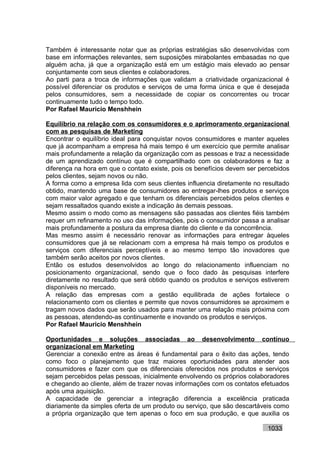 Também é interessante notar que as próprias estratégias são desenvolvidas com
base em informações relevantes, sem suposições mirabolantes embasadas no que
alguém acha, já que a organização está em um estágio mais elevado ao pensar
conjuntamente com seus clientes e colaboradores.
Ao parti para a troca de informações que validam a criatividade organizacional é
possível diferenciar os produtos e serviços de uma forma única e que é desejada
pelos consumidores, sem a necessidade de copiar os concorrentes ou trocar
continuamente tudo o tempo todo.
Por Rafael Mauricio Menshhein

Equilíbrio na relação com os consumidores e o aprimoramento organizacional
com as pesquisas de Marketing
Encontrar o equilíbrio ideal para conquistar novos consumidores e manter aqueles
que já acompanham a empresa há mais tempo é um exercício que permite analisar
mais profundamente a relação da organização com as pessoas e traz a necessidade
de um aprendizado contínuo que é compartilhado com os colaboradores e faz a
diferença na hora em que o contato existe, pois os benefícios devem ser percebidos
pelos clientes, sejam novos ou não.
A forma como a empresa lida com seus clientes influencia diretamente no resultado
obtido, mantendo uma base de consumidores ao entregar-lhes produtos e serviços
com maior valor agregado e que tenham os diferenciais percebidos pelos clientes e
sejam ressaltados quando existe a indicação às demais pessoas.
Mesmo assim o modo como as mensagens são passadas aos clientes fiéis também
requer um refinamento no uso das informações, pois o consumidor passa a analisar
mais profundamente a postura da empresa diante do cliente e da concorrência.
Mas mesmo assim é necessário renovar as informações para entregar àqueles
consumidores que já se relacionam com a empresa há mais tempo os produtos e
serviços com diferenciais perceptíveis e ao mesmo tempo tão inovadores que
também serão aceitos por novos clientes.
Então os estudos desenvolvidos ao longo do relacionamento influenciam no
posicionamento organizacional, sendo que o foco dado às pesquisas interfere
diretamente no resultado que será obtido quando os produtos e serviços estiverem
disponíveis no mercado.
A relação das empresas com a gestão equilibrada de ações fortalece o
relacionamento com os clientes e permite que novos consumidores se aproximem e
tragam novos dados que serão usados para manter uma relação mais próxima com
as pessoas, atendendo-as continuamente e inovando os produtos e serviços.
Por Rafael Mauricio Menshhein

Oportunidades e soluções associadas ao desenvolvimento contínuo
organizacional em Marketing
Gerenciar a conexão entre as áreas é fundamental para o êxito das ações, tendo
como foco o planejamento que traz maiores oportunidades para atender aos
consumidores e fazer com que os diferenciais oferecidos nos produtos e serviços
sejam percebidos pelas pessoas, inicialmente envolvendo os próprios colaboradores
e chegando ao cliente, além de trazer novas informações com os contatos efetuados
após uma aquisição.
A capacidade de gerenciar a integração diferencia a excelência praticada
diariamente da simples oferta de um produto ou serviço, que são descartáveis como
a própria organização que tem apenas o foco em sua produção, e que auxilia os

                                                                          1033
 