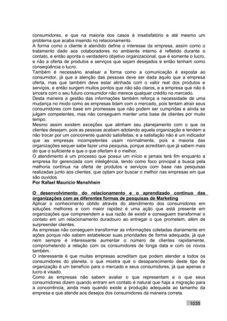 consumidores, e que na maioria dos casos é insatisfatório e até mesmo um
problema que acaba inserido no relacionamento.
A forma como o cliente é atendido define o interesse da empresa, assim como o
tratamento dado aos colaboradores no ambiente interno é refletido durante o
contato, e então aponta o verdadeiro objetivo organizacional, que é somente o lucro,
e não a oferta de produtos e serviços que sejam desejados e então tenham como
conseqüência o lucro.
Também é necessário analisar a forma como a comunicação é exposta ao
consumidor, já que a atenção das pessoas deve ser dada àquilo que a empresa
oferta, mas que também deve estar alinhada com o valor real dos produtos e
serviços, e então surgem muitos pontos que não são claros, e a empresa que não é
sincera com o seu futuro consumidor não merece qualquer crédito no mercado.
Desta maneira a gestão das informações também reforça a necessidade de uma
mudança no modo como as empresas lidam com o mercado, pois tentam atrair seus
consumidores com base em promessas que não podem ser cumpridas e ainda se
julgam competentes, mas não conseguem manter uma base de clientes por muito
tempo.
Mesmo assim existem exceções que alinham seu planejamento com o que os
clientes desejam, pois as pessoas acabam adotando aquela organização e tendem a
não trocar por um concorrente quando satisfeitas, e a satisfação não é um indicador
que as empresas incompetentes usam normalmente, pois a maioria das
organizações sequer sabe fazer uma pesquisa, porque acreditam que já sabem mais
do que o suficiente e que o que ofertam é o melhor.
O atendimento é um processo que possui um início e jamais terá fim enquanto a
empresa for gerenciada com inteligência, tendo como foco principal a busca pela
melhoria contínua na oferta de produtos e serviços com base nas pesquisas
realizadas junto aos clientes, que optam por buscar o melhor nas empresas em que
são ouvidos.
Por Rafael Mauricio Menshhein

O desenvolvimento do relacionamento e o aprendizado contínuo das
organizações com as diferentes formas de pesquisas de Marketing
Aplicar o conhecimento obtido através do atendimento dos consumidores em
soluções melhores e com maior rapidez é uma ação que está presente em
organizações que compreendem a sua razão de existir e conseguem transformar o
contato em um relacionamento duradouro ao entregar o que prometem, além de
surpreender clientes.
As empresas não conseguem transformar as informações coletadas diariamente em
ações porque não sabem estabelecer suas prioridades de forma adequada, já que
nem sempre é interessante aumentar o número de clientes rapidamente,
comprometendo a relação com os consumidores de longa data e com os novos
também.
O interessante é que muitas empresas acreditam que podem atender a todos os
consumidores do planeta, o que mostra que o desaparecimento deste tipo de
organização é um benefício para o mercado e seus consumidores, já que apenas o
lucro é visado.
Como as empresas não sabem avaliar o que representam e o que seus
consumidores dizem quando entram em contato é natural que haja a migração para
a concorrência, ainda mais quando existe a produção adequada ao tamanho da
empresa e que atende aos desejos dos consumidores da maneira correta.

                                                                            1035
 