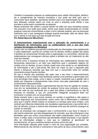 Também é necessário preparar os colaboradores para coletar informações, distribuí-
las e complementar de maneira inovadora o que pode ser feito para que o
consumidor fique satisfeito, apontando também para uma segmentação de mercado
bem efetuada, criando assim um nível no qual a empresa pode ofertar o que
promete e ainda assim surpreender as pessoas.
Muitas empresas não sabem o quanto deixam de obter em seus resultados porque
não possuem uma razão para existir, tendo suas ações fundamentadas em vender
qualquer coisa aos consumidores e obter o lucro naquele instante, sem se preocupar
realmente com o que conseguem entregar quando prometido, além de deixar claro
que o cliente é uma peça que será trocada em breve.
Por Rafael Mauricio Menshhein

O relacionamento organizacional com a aplicação do conhecimento e a
distribuição de informações para os colaboradores com o uso das mais
variadas tecnologias em Marketing
Contar com um sistema que permita a distribuição de informações mais rapidamente
a cada colaborador, quando em contato com os clientes, facilita a gestão das ações
e também do compromisso firmado entre a organização e o consumidor, através dos
colaboradores que conseguem otimizar ações e também dar um tratamento de alto
nível aos clientes.
A forma como a empresa fornece as informações aos colaboradores através das
ferramentas disponíveis é um fator que determina qual o verdadeiro objetivo do
contato com os clientes, já que o tempo usado para uma venda ou um atendimento
de informações e até o pós-venda não deve ser maior do que o esperado pelo
cliente e tampouco reduzido que faça com que o consumidor entre em contato
novamente porque ficaram dúvidas.
Só que a maioria das empresas não sabe usar a seu favor o desenvolvimento
tecnológico, e isto é notado mais facilmente quando uma empresa é gerenciada com
uma tecnologia mais antiga, como o lápis e o papel, mostrando que a gestão não é
obtida por máquinas e equipamentos mais novos, mas pela capacidade de usar o
conhecimento adequadamente.
Então é fácil notar que a cultura organizacional não tem foco em gestão do contato,
mas sim na necessidade de vender de qualquer forma seus produtos e serviços,
sem dar valor ao que realmente tem o peso que define a permanência ou não da
empresa no mercado, e que um concorrente inteligente conseguirá fazer por
humanizar o contato com os consumidores.
Desta maneira tudo o que ocorre durante um contato é superficial e não passa a
devida segurança aos consumidores, assim como não é diferenciado o suficiente
para que o próprio cliente indique os produtos ou serviços para seus amigos, uma
variável que influencia diretamente nos resultados organizacionais e que ainda não é
foco de estudos, porque a maioria das empresas acha que ela sozinha consegue se
manter no mercado.
Como as empresas não conseguem usar o conhecimento a seu favor é natural, e
até mesmo essencial, que elas desapareçam do mercado, que não prolonguem suas
atividades para que outros consumidores não sejam prejudicados, como muitos já
foram, e então, após o encerramento das atividades destas empresas, é que alguém
olha as informações antigas e nota que os relatórios já apontavam tal
acontecimento, só que a empresa sempre se achou acima de tudo.
Uma informação utilizada pode mudar o rumo de uma organização por completo,
diferenciando-as das demais e colocando-a mais perto de seus consumidores, para

                                                                            1036
 
