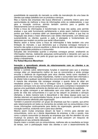 possibilidade de expansão do mercado ou então da manutenção de uma base de
clientes que esteja satisfeita com os produtos e serviços.
Mas a maioria das empresas não busca diferenciar o ambiente interno para criar
oportunidades de melhorar a troca de informações entre os colaboradores, o que
gera a inovação contínua, abrindo também caminho para a gestão do
relacionamento com os consumidores.
Então a troca de informações é transformada na base das ações, pois permite
analisar o que está funcionando perfeitamente e ainda assim melhorar inúmeros
pontos que farão a empresa obter um desempenho ainda melhor, e que traz na
integração das áreas o maior diferencial a ser obtido internamente, com efeitos que
surpreenderão os clientes quando a ação é planejada e fundamentada em
pesquisas que revelam os pontos que serão influenciados.
Mesmo assim a forma como a troca de informações é feita também cria uma
limitação do mercado, o que demonstra que a empresa consegue mensurar o
tamanho das ações e procura equilibrar a oferta de demanda, além de respeitar sua
própria capacidade produtiva e o consumidor.
Soluções são encontradas quando a empresa consegue pensar, analisando as
informações internas, realizando pesquisas continuamente e deixando com que os
colaboradores passem a ser parte do grupo que está em contato com os clientes,
direta e indiretamente.
Por Rafael Mauricio Menshhein

Inovação e aprendizado através do relacionamento com os clientes e as
pesquisas de Marketing
Manter o controle sobre determinadas funções é essencial para que a empresa
consiga obter um desempenho melhor do que os concorrentes e ainda consiga
encurtar a distância da organização para seus clientes, tendo como resultado a
possibilidade de criar inovações importantes, manter o consumidor bem informado e
de afastar toda e qualquer oportunidade dos concorrentes em retirar seus clientes.
A maioria das empresas não consegue enxergar o quanto deixa de obter em
resultados porque o único foco é conseguir lucro a qualquer custo e oferecer
produtos e serviços ruins aos consumidores, já que para a empresa é necessário ter
apenas uma quantidade suficiente de clientes sem a contrapartida da qualidade.
Então as ações começam a ser elaboradas sem uma razão para existir, que do
ponto de vista dos consumidores é o que os faz adquirir os produtos e serviços
ofertados, e desta maneira tudo é descartável e não deixa espaço para que os
clientes retornem em oportunidades futuras, já que a desilusão é o ponto de partida
do relacionamento oferecido pela organização.
Também é possível encontrar um grupo de empresas que faz o oposto, que prima
pelo relacionamento em todos os momentos de contato com os consumidores e traz
novas informações continuamente para dentro da organização, gerando assim a
inovação contínua, evoluindo com e para seus clientes.
Mesmo assim muitas empresas deixam de fazer o mínimo para atender aos
consumidores, como se o cliente dependesse da empresa, e não o oposto, mas
como o próprio consumidor já descarta as empresas que não lhe atendem há uma
mudança na postura das organizações que ainda possuem um resquício de
inteligência em seu ambiente deturpado.
Quanto maior o contato com os consumidores, melhores são os resultados ao longo
do tempo, com a participação maior dos clientes e com o desenvolvimento de


                                                                           1038
 