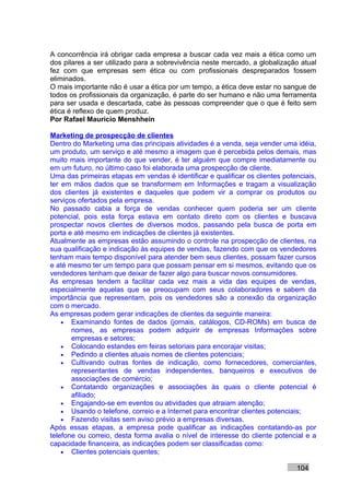 A concorrência irá obrigar cada empresa a buscar cada vez mais a ética como um
dos pilares a ser utilizado para a sobrevivência neste mercado, a globalização atual
fez com que empresas sem ética ou com profissionais despreparados fossem
eliminados.
O mais importante não é usar a ética por um tempo, a ética deve estar no sangue de
todos os profissionais da organização, é parte do ser humano e não uma ferramenta
para ser usada e descartada, cabe às pessoas compreender que o que é feito sem
ética é reflexo de quem produz.
Por Rafael Mauricio Menshhein

Marketing de prospecção de clientes
Dentro do Marketing uma das principais atividades é a venda, seja vender uma idéia,
um produto, um serviço e até mesmo a imagem que é percebida pelos demais, mas
muito mais importante do que vender, é ter alguém que compre imediatamente ou
em um futuro, no último caso foi elaborada uma prospecção de cliente.
Uma das primeiras etapas em vendas é identificar e qualificar os clientes potenciais,
ter em mãos dados que se transformem em Informações e tragam a visualização
dos clientes já existentes e daqueles que podem vir a comprar os produtos ou
serviços ofertados pela empresa.
No passado cabia a força de vendas conhecer quem poderia ser um cliente
potencial, pois esta força estava em contato direto com os clientes e buscava
prospectar novos clientes de diversos modos, passando pela busca de porta em
porta e até mesmo em indicações de clientes já existentes.
Atualmente as empresas estão assumindo o controle na prospecção de clientes, na
sua qualificação e indicação às equipes de vendas, fazendo com que os vendedores
tenham mais tempo disponível para atender bem seus clientes, possam fazer cursos
e até mesmo ter um tempo para que possam pensar em si mesmos, evitando que os
vendedores tenham que deixar de fazer algo para buscar novos consumidores.
As empresas tendem a facilitar cada vez mais a vida das equipes de vendas,
especialmente aquelas que se preocupam com seus colaboradores e sabem da
importância que representam, pois os vendedores são a conexão da organização
com o mercado.
As empresas podem gerar indicações de clientes da seguinte maneira:
    • Examinando fontes de dados (jornais, catálogos, CD-ROMs) em busca de
       nomes, as empresas podem adquirir de empresas Informações sobre
       empresas e setores;
    • Colocando estandes em feiras setoriais para encorajar visitas;
    • Pedindo a clientes atuais nomes de clientes potenciais;
    • Cultivando outras fontes de indicação, como fornecedores, comerciantes,
       representantes de vendas independentes, banqueiros e executivos de
       associações de comércio;
    • Contatando organizações e associações às quais o cliente potencial é
       afiliado;
    • Engajando-se em eventos ou atividades que atraiam atenção;
    • Usando o telefone, correio e a Internet para encontrar clientes potenciais;
    • Fazendo visitas sem aviso prévio a empresas diversas.
Após essas etapas, a empresa pode qualificar as indicações contatando-as por
telefone ou correio, desta forma avalia o nível de interesse do cliente potencial e a
capacidade financeira, as indicações podem ser classificadas como:
    • Clientes potenciais quentes;

                                                                              104
 