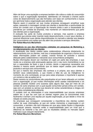 Além de forçar uma aquisição a empresa também não coloca a visão do consumidor
sobre o que a organização representa, delimitando um mercado e criando assim
ciclos de desenvolvimento que são formados com base em conhecimento e busca
por aprimorar toda a organização para atender aos clientes.
Mesmo assim é possível ver que muitas empresas conseguem simplificar suas
ações, passando a mensagem correta aos clientes e dando-lhes a oportunidade de
entrar em contato com a organização de maneira direta e sem a necessidade de
prendê-los por vontade da empresa, mas mantendo um relacionamento que parte
dos clientes para a organização.
A evolução faz parte de muitos produtos e serviços, mas quando a empresa
descobre que precisa estar inserida neste desenvolvimento, e ouvir seus clientes, é
possível diferenciar suas ofertas disponibilizadas no mercado e atender aos desejos
dos consumidores com ações que vão além dos produtos e serviços oferecidos.
Por Rafael Mauricio Menshhein

Inteligência no uso das informações coletadas em pesquisas de Marketing e
no relacionamento com os clientes
A atualização dos dados usados pelos colaboradores influencia diretamente no
relacionamento com os clientes, mas traz a necessidade de organizar a forma como
estas informações podem ser usadas, criando formas de controlar o acesso
efetuado pelos colaboradores e deixando seus consumidores protegidos.
Muitas informações devem ser mantidas em sigilo por parte das empresas, o que
revela se a empresa está preocupada apenas com o seu lucro momentâneo ou se
tem a capacidade de fazer o que é correto, dando a segurança necessária aos
clientes e mesmo assim permitindo que os dados sejam usados para oferecer
produtos e serviços aos consumidores.
Só que a maioria das empresas não conhece a si própria, aos seus clientes e
também seus colaboradores, o que mostra a falta do uso da inteligência no
momento de uma contratação, já que para estas empresas o importante é apenas
um número e não as ações em si.
Desta maneira os consumidores são prejudicados só por terem efetuado um contato
com a organização, já que muitas informações serão usadas indevidamente e as
pessoas poderão receber uma surpresa após alguns dias, seja por meio de um
contato de outra empresa com a qual aquele consumidor jamais entrou em contato,
seja com um produto ou serviço que deveria ter certas características e chegou em
suas mãos completamente diferente.
O cuidado com as informações é uma responsabilidade que poucas empresas
sabem ter, o que faz com que os clientes migrem para os concorrentes mais
facilmente e tenham uma repulsa por aquela organização, já que desde o início da
relação só existiu prejuízo.
As empresas que conseguem compreender a importância dos clientes cuidam
melhor de suas informações, já que em certos momentos a organização é um
consumidor, e também não terá interesse em que seus dados fiquem à disposição
de qualquer pessoa, trazendo então a responsabilidade para um nível que a
diferencia do restante e faz com que os resultados obtidos no mercado sejam
melhores e que cresçam diariamente.
Por Rafael Mauricio Menshhein




                                                                           1040
 
