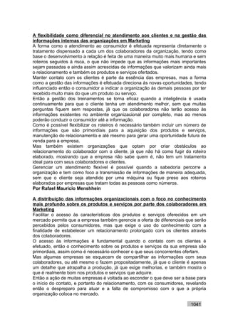 A flexibilidade como diferencial no atendimento aos clientes e na gestão das
informações internas das organizações em Marketing
A forma como o atendimento ao consumidor é efetuada representa diretamente o
tratamento dispensado a cada um dos colaboradores da organização, tendo como
base o desenvolvimento a relação é feita de uma maneira muito mais humana e sem
roteiros seguidos à risca, o que não impede que as informações mais importantes
sejam passadas e ainda assim acrescidas de informações que valorizam ainda mais
o relacionamento e também os produtos e serviços ofertados.
Manter contato com os clientes é parte da essência das empresas, mas a forma
como a gestão das informações é efetuada direciona às novas oportunidades, tendo
influenciado então o consumidor a indicar a organização às demais pessoas por ter
recebido muito mais do que um produto ou serviço.
Então a gestão dos treinamentos se torna eficaz quando a inteligência é usada
continuamente para que o cliente tenha um atendimento melhor, sem que muitas
perguntas fiquem sem respostas, já que os colaboradores não terão acesso às
informações existentes no ambiente organizacional por completo, mas ao menos
poderão conduzir o consumidor até a informação.
Como é possível flexibilizar os roteiros é necessário também incluir um número de
informações que são primordiais para a aquisição dos produtos e serviços,
manutenção do relacionamento e até mesmo para gerar uma oportunidade futura de
venda para a empresa.
Mas também existem organizações que optam por criar obstáculos ao
relacionamento do colaborador com o cliente, já que não há como fugir do roteiro
elaborado, mostrando que a empresa não sabe quem é, não tem um tratamento
ideal para com seus colaboradores e clientes.
Gerenciar um atendimento flexível é possível quando a sabedoria percorre a
organização e tem como foco a transmissão de informações de maneira adequada,
sem que o cliente seja atendido por uma máquina ou fique preso aos roteiros
elaborados por empresas que tratam todas as pessoas como números.
Por Rafael Mauricio Menshhein

A distribuição das informações organizacionais com o foco no conhecimento
mais profundo sobre os produtos e serviços por parte dos colaboradores em
Marketing
Facilitar o acesso às características dos produtos e serviços oferecidos em um
mercado permite que a empresa também gerencie a oferta de diferenciais que serão
percebidos pelos consumidores, mas que exige o uso do conhecimento com a
finalidade de estabelecer um relacionamento prolongado com os clientes através
dos colaboradores.
O acesso às informações é fundamental quando o contato com os clientes é
efetuado, então o conhecimento sobre os produtos e serviços da sua empresa são
primordiais, assim como é necessário conhecer o que seus concorrentes ofertam.
Mas algumas empresas se esquecem de compartilhar as informações com seus
colaboradores, ou até mesmo o fazem propositadamente, já que o cliente é apenas
um detalhe que atrapalha a produção, já que exige melhorias, e também mostra o
que é realmente bom nos produtos e serviços que adquire.
Então a ação de muitas empresas é voltada ao esconder o que deve ser a base para
o início do contato, e portanto do relacionamento, com os consumidores, revelando
então o despreparo para atuar e a falta de compromisso com o que a própria
organização coloca no mercado.

                                                                         1041
 