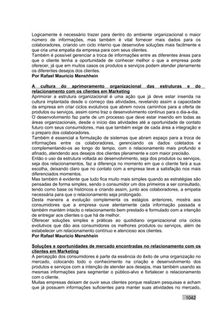 Logicamente é necessário trazer para dentro do ambiente organizacional o maior
número de informações, mas também é vital fornecer mais dados para os
colaboradores, criando um ciclo interno que desenvolve soluções mais facilmente e
que cria uma empatia da empresa para com seus clientes.
Também é possível gerenciar a troca de informações entre as diferentes áreas para
que o cliente tenha a oportunidade de conhecer melhor o que a empresa pode
oferecer, já que em muitos casos os produtos e serviços podem atender plenamente
os diferentes desejos dos clientes.
Por Rafael Mauricio Menshhein

A cultura do aprimoramento organizacional das estruturas e do
relacionamento com os clientes em Marketing
Aprimorar a estrutura organizacional é uma ação que já deve estar inserida na
cultura implantada desde o começo das atividades, revelando assim a capacidade
da empresa em criar ciclos evolutivos que abrem novos caminhos para a oferta de
produtos ou serviços, assim como traz o desenvolvimento contínuo para o dia-a-dia.
O desenvolvimento faz parte de um processo que deve estar inserido em todas as
áreas organizacionais, desde o início das atividades até a oportunidade de contato
futuro com seus consumidores, mas que também exige de cada área a integração e
o preparo dos colaboradores.
Também é essencial a formulação de sistemas que abram espaço para a troca de
informações entre os colaboradores, gerenciando os dados coletados e
complementando-os ao longo do tempo, com o relacionamento mais profundo e
afinado, atendendo aos desejos dos clientes plenamente e com maior precisão.
Então o uso da estrutura voltada ao desenvolvimento, seja dos produtos ou serviços,
seja dos relacionamentos, faz a diferença no momento em que o cliente fará a sua
escolha, deixando claro que no contato com a empresa teve a satisfação nos mais
diferenciados momentos.
Mas também é evidente que tudo fica muito mais simples quando as estratégias são
pensadas de forma simples, sendo o consumidor um dos primeiros a ser consultado,
tendo como base os históricos e criando assim, junto aos colaboradores, a empatia
necessária para que o relacionamento seja prolongado.
Desta maneira a evolução complementa os estágios anteriores, mostra aos
consumidores que a empresa ouve atentamente cada informação passada e
também mantém intacto o relacionamento bem prestado e formulado com a intenção
de entregar aos clientes o que há de melhor.
Oferecer soluções simples e práticas ao quotidiano organizacional cria ciclos
evolutivos que dão aos consumidores os melhores produtos ou serviços, além de
estabelecer um relacionamento contínuo e atencioso aos clientes.
Por Rafael Mauricio Menshhein

Soluções e oportunidades de mercado encontradas no relacionamento com os
clientes em Marketing
A percepção dos consumidores é parte da essência do êxito de uma organização no
mercado, colocando todo o conhecimento na criação e desenvolvimento dos
produtos e serviços com a intenção de atender aos desejos, mas também usando as
mesmas informações para segmentar o público-alvo e fortalecer o relacionamento
com o cliente.
Muitas empresas deixam de ouvir seus clientes porque realizam pesquisas e acham
que já possuem informações suficientes para manter suas atividades no mercado,

                                                                           1042
 
